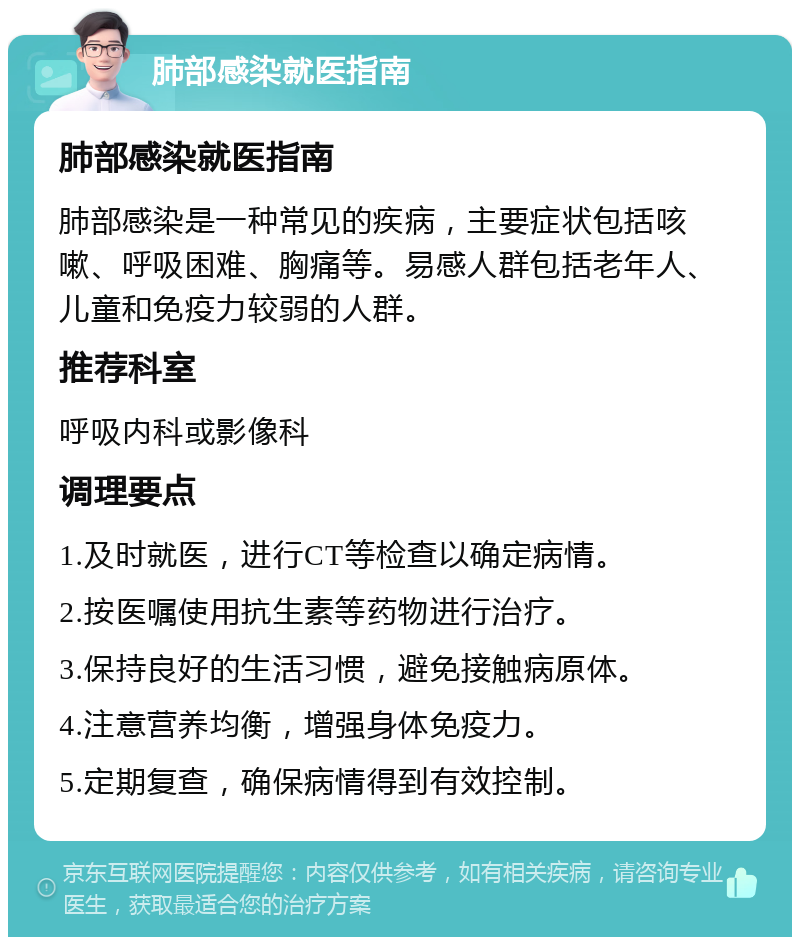 肺部感染就医指南 肺部感染就医指南 肺部感染是一种常见的疾病，主要症状包括咳嗽、呼吸困难、胸痛等。易感人群包括老年人、儿童和免疫力较弱的人群。 推荐科室 呼吸内科或影像科 调理要点 1.及时就医，进行CT等检查以确定病情。 2.按医嘱使用抗生素等药物进行治疗。 3.保持良好的生活习惯，避免接触病原体。 4.注意营养均衡，增强身体免疫力。 5.定期复查，确保病情得到有效控制。