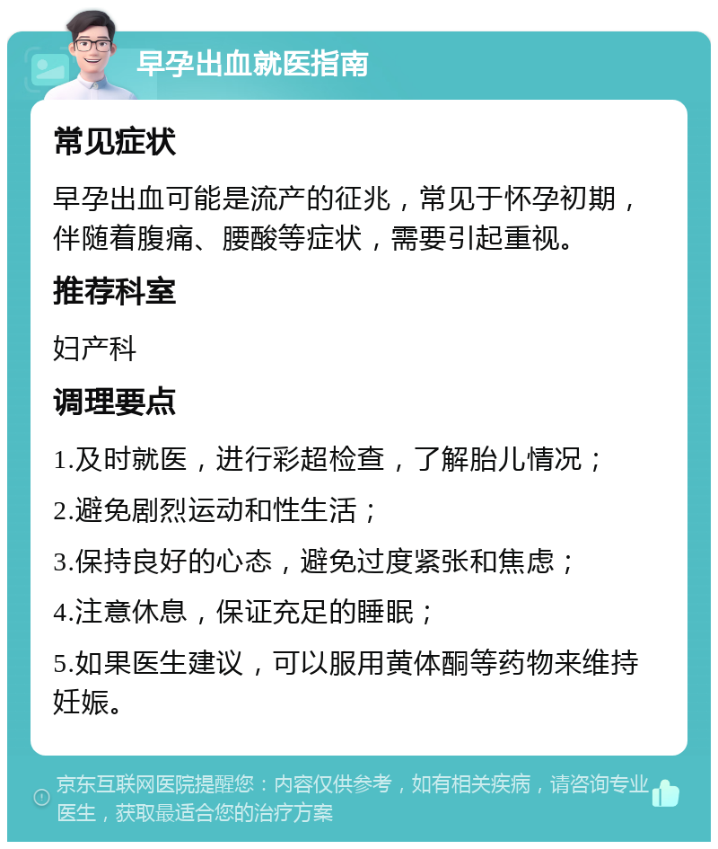 早孕出血就医指南 常见症状 早孕出血可能是流产的征兆，常见于怀孕初期，伴随着腹痛、腰酸等症状，需要引起重视。 推荐科室 妇产科 调理要点 1.及时就医，进行彩超检查，了解胎儿情况； 2.避免剧烈运动和性生活； 3.保持良好的心态，避免过度紧张和焦虑； 4.注意休息，保证充足的睡眠； 5.如果医生建议，可以服用黄体酮等药物来维持妊娠。