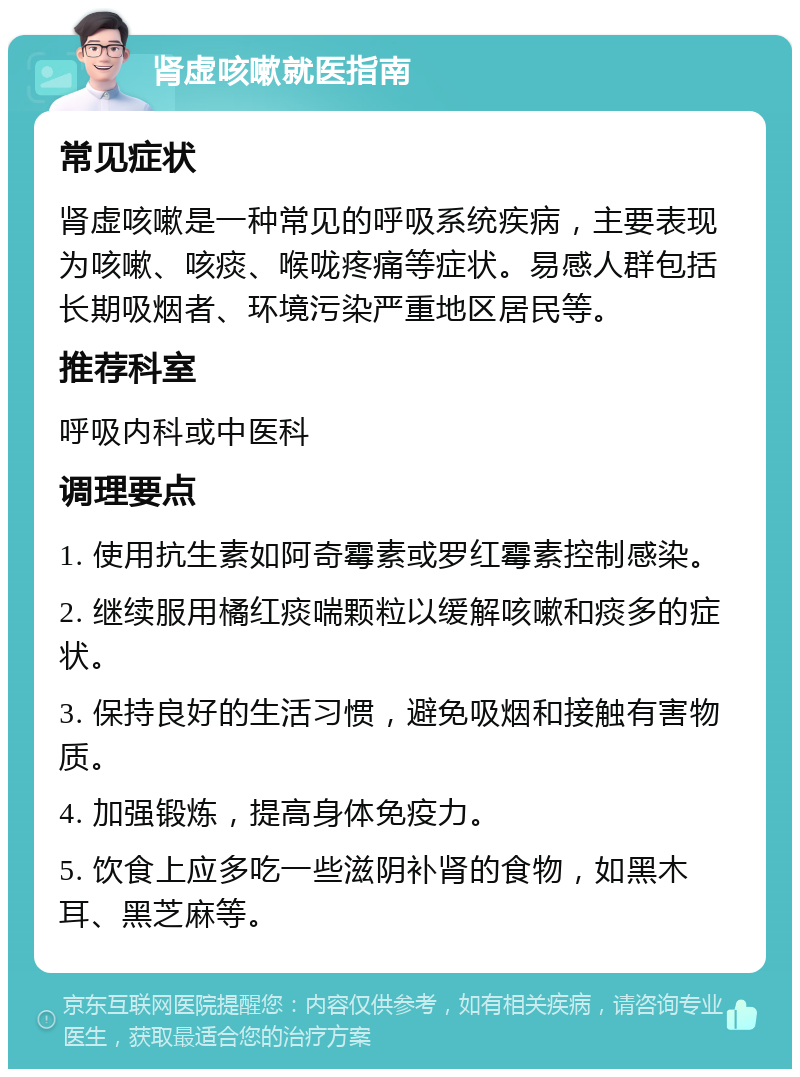 肾虚咳嗽就医指南 常见症状 肾虚咳嗽是一种常见的呼吸系统疾病，主要表现为咳嗽、咳痰、喉咙疼痛等症状。易感人群包括长期吸烟者、环境污染严重地区居民等。 推荐科室 呼吸内科或中医科 调理要点 1. 使用抗生素如阿奇霉素或罗红霉素控制感染。 2. 继续服用橘红痰喘颗粒以缓解咳嗽和痰多的症状。 3. 保持良好的生活习惯，避免吸烟和接触有害物质。 4. 加强锻炼，提高身体免疫力。 5. 饮食上应多吃一些滋阴补肾的食物，如黑木耳、黑芝麻等。