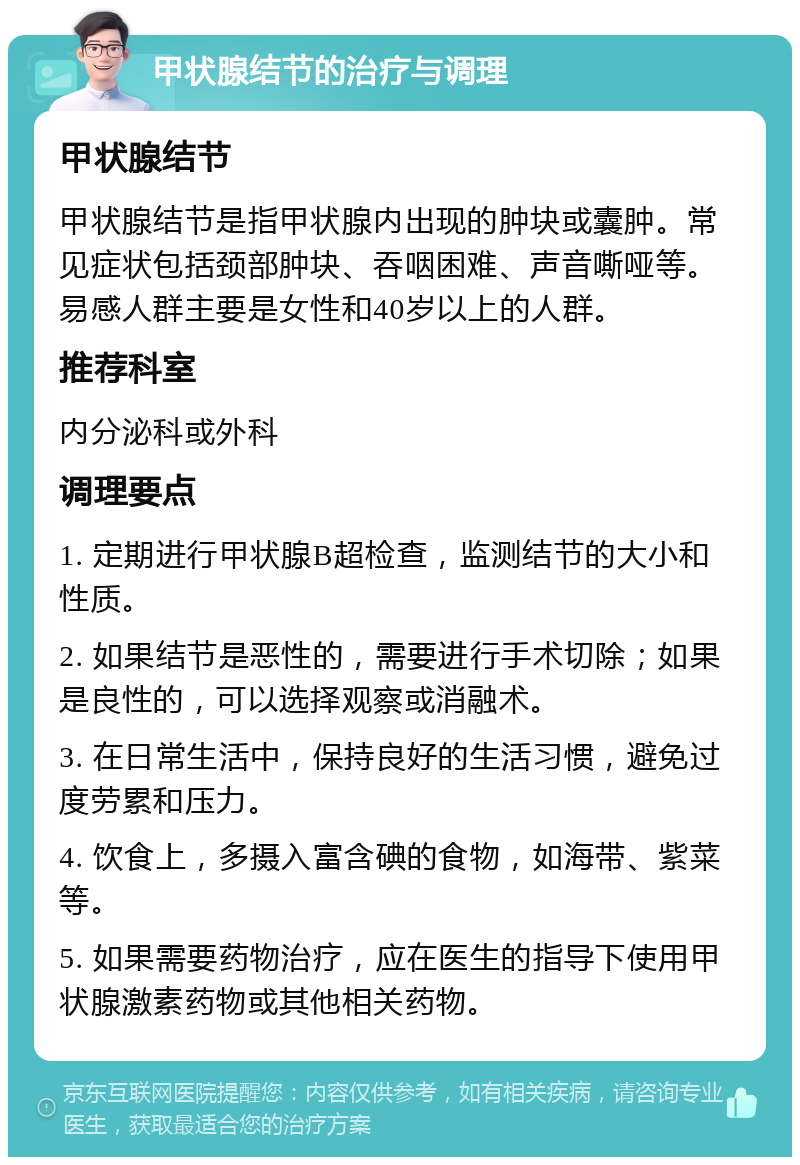 甲状腺结节的治疗与调理 甲状腺结节 甲状腺结节是指甲状腺内出现的肿块或囊肿。常见症状包括颈部肿块、吞咽困难、声音嘶哑等。易感人群主要是女性和40岁以上的人群。 推荐科室 内分泌科或外科 调理要点 1. 定期进行甲状腺B超检查，监测结节的大小和性质。 2. 如果结节是恶性的，需要进行手术切除；如果是良性的，可以选择观察或消融术。 3. 在日常生活中，保持良好的生活习惯，避免过度劳累和压力。 4. 饮食上，多摄入富含碘的食物，如海带、紫菜等。 5. 如果需要药物治疗，应在医生的指导下使用甲状腺激素药物或其他相关药物。