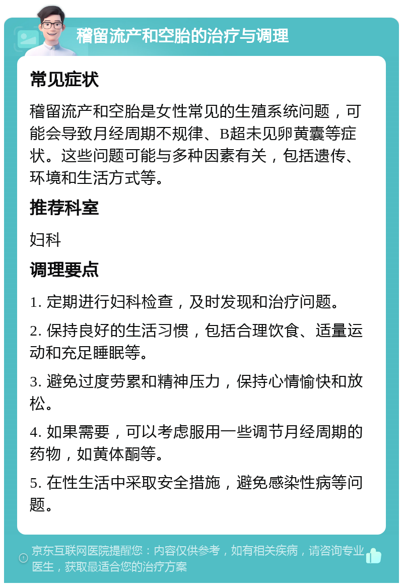 稽留流产和空胎的治疗与调理 常见症状 稽留流产和空胎是女性常见的生殖系统问题，可能会导致月经周期不规律、B超未见卵黄囊等症状。这些问题可能与多种因素有关，包括遗传、环境和生活方式等。 推荐科室 妇科 调理要点 1. 定期进行妇科检查，及时发现和治疗问题。 2. 保持良好的生活习惯，包括合理饮食、适量运动和充足睡眠等。 3. 避免过度劳累和精神压力，保持心情愉快和放松。 4. 如果需要，可以考虑服用一些调节月经周期的药物，如黄体酮等。 5. 在性生活中采取安全措施，避免感染性病等问题。