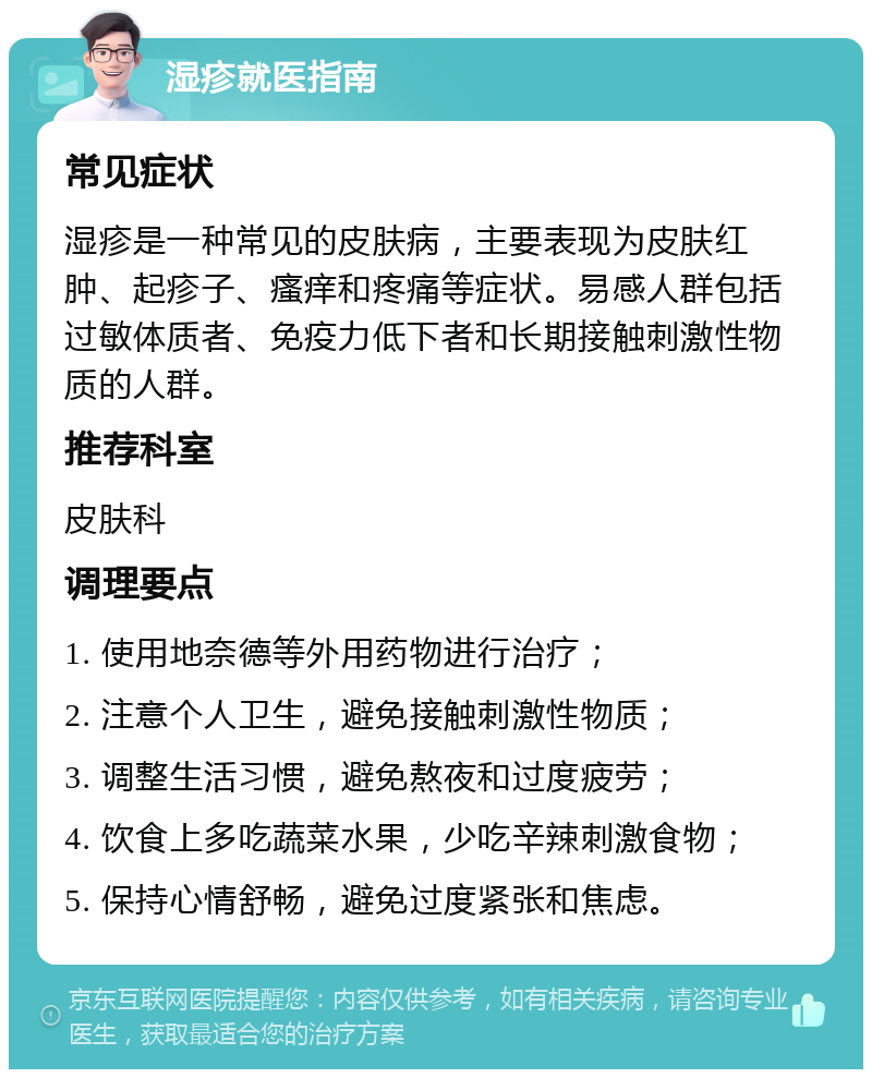 湿疹就医指南 常见症状 湿疹是一种常见的皮肤病，主要表现为皮肤红肿、起疹子、瘙痒和疼痛等症状。易感人群包括过敏体质者、免疫力低下者和长期接触刺激性物质的人群。 推荐科室 皮肤科 调理要点 1. 使用地奈德等外用药物进行治疗； 2. 注意个人卫生，避免接触刺激性物质； 3. 调整生活习惯，避免熬夜和过度疲劳； 4. 饮食上多吃蔬菜水果，少吃辛辣刺激食物； 5. 保持心情舒畅，避免过度紧张和焦虑。