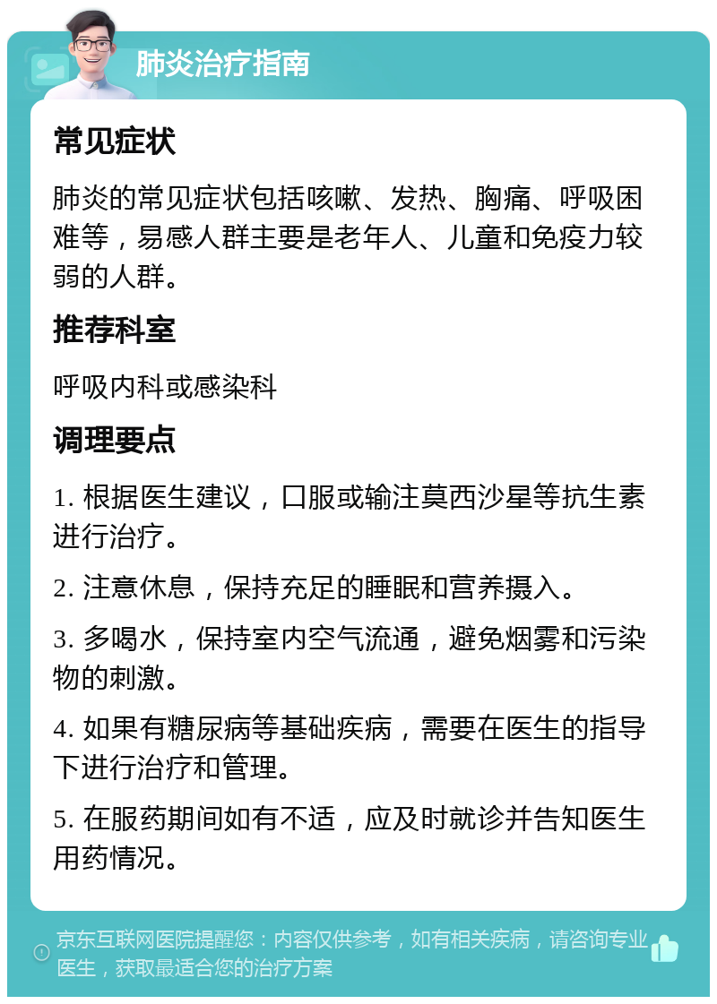 肺炎治疗指南 常见症状 肺炎的常见症状包括咳嗽、发热、胸痛、呼吸困难等，易感人群主要是老年人、儿童和免疫力较弱的人群。 推荐科室 呼吸内科或感染科 调理要点 1. 根据医生建议，口服或输注莫西沙星等抗生素进行治疗。 2. 注意休息，保持充足的睡眠和营养摄入。 3. 多喝水，保持室内空气流通，避免烟雾和污染物的刺激。 4. 如果有糖尿病等基础疾病，需要在医生的指导下进行治疗和管理。 5. 在服药期间如有不适，应及时就诊并告知医生用药情况。