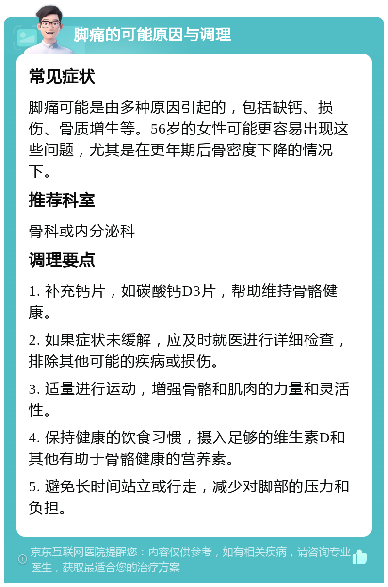 脚痛的可能原因与调理 常见症状 脚痛可能是由多种原因引起的，包括缺钙、损伤、骨质增生等。56岁的女性可能更容易出现这些问题，尤其是在更年期后骨密度下降的情况下。 推荐科室 骨科或内分泌科 调理要点 1. 补充钙片，如碳酸钙D3片，帮助维持骨骼健康。 2. 如果症状未缓解，应及时就医进行详细检查，排除其他可能的疾病或损伤。 3. 适量进行运动，增强骨骼和肌肉的力量和灵活性。 4. 保持健康的饮食习惯，摄入足够的维生素D和其他有助于骨骼健康的营养素。 5. 避免长时间站立或行走，减少对脚部的压力和负担。