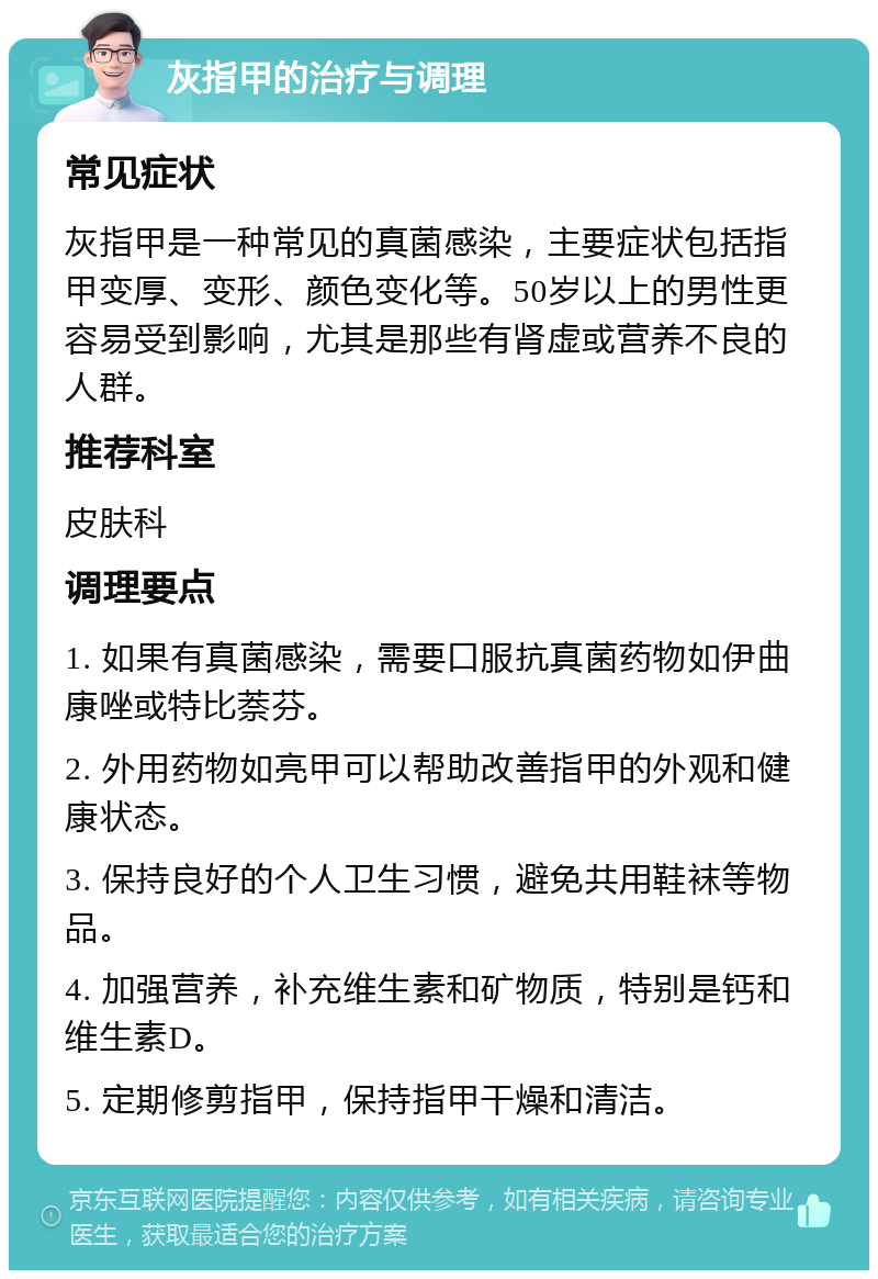 灰指甲的治疗与调理 常见症状 灰指甲是一种常见的真菌感染，主要症状包括指甲变厚、变形、颜色变化等。50岁以上的男性更容易受到影响，尤其是那些有肾虚或营养不良的人群。 推荐科室 皮肤科 调理要点 1. 如果有真菌感染，需要口服抗真菌药物如伊曲康唑或特比萘芬。 2. 外用药物如亮甲可以帮助改善指甲的外观和健康状态。 3. 保持良好的个人卫生习惯，避免共用鞋袜等物品。 4. 加强营养，补充维生素和矿物质，特别是钙和维生素D。 5. 定期修剪指甲，保持指甲干燥和清洁。