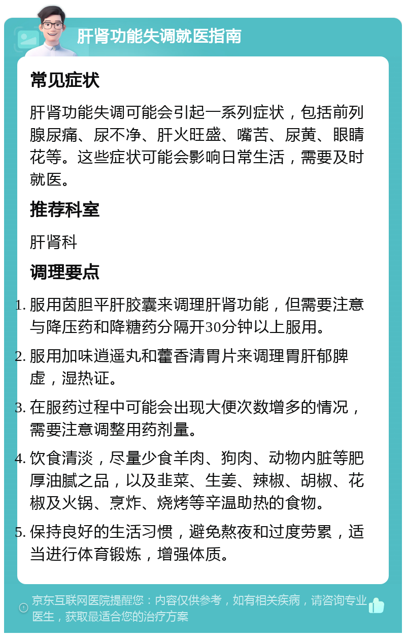 肝肾功能失调就医指南 常见症状 肝肾功能失调可能会引起一系列症状，包括前列腺尿痛、尿不净、肝火旺盛、嘴苦、尿黄、眼睛花等。这些症状可能会影响日常生活，需要及时就医。 推荐科室 肝肾科 调理要点 服用茵胆平肝胶囊来调理肝肾功能，但需要注意与降压药和降糖药分隔开30分钟以上服用。 服用加味逍遥丸和藿香清胃片来调理胃肝郁脾虚，湿热证。 在服药过程中可能会出现大便次数增多的情况，需要注意调整用药剂量。 饮食清淡，尽量少食羊肉、狗肉、动物内脏等肥厚油腻之品，以及韭菜、生姜、辣椒、胡椒、花椒及火锅、烹炸、烧烤等辛温助热的食物。 保持良好的生活习惯，避免熬夜和过度劳累，适当进行体育锻炼，增强体质。