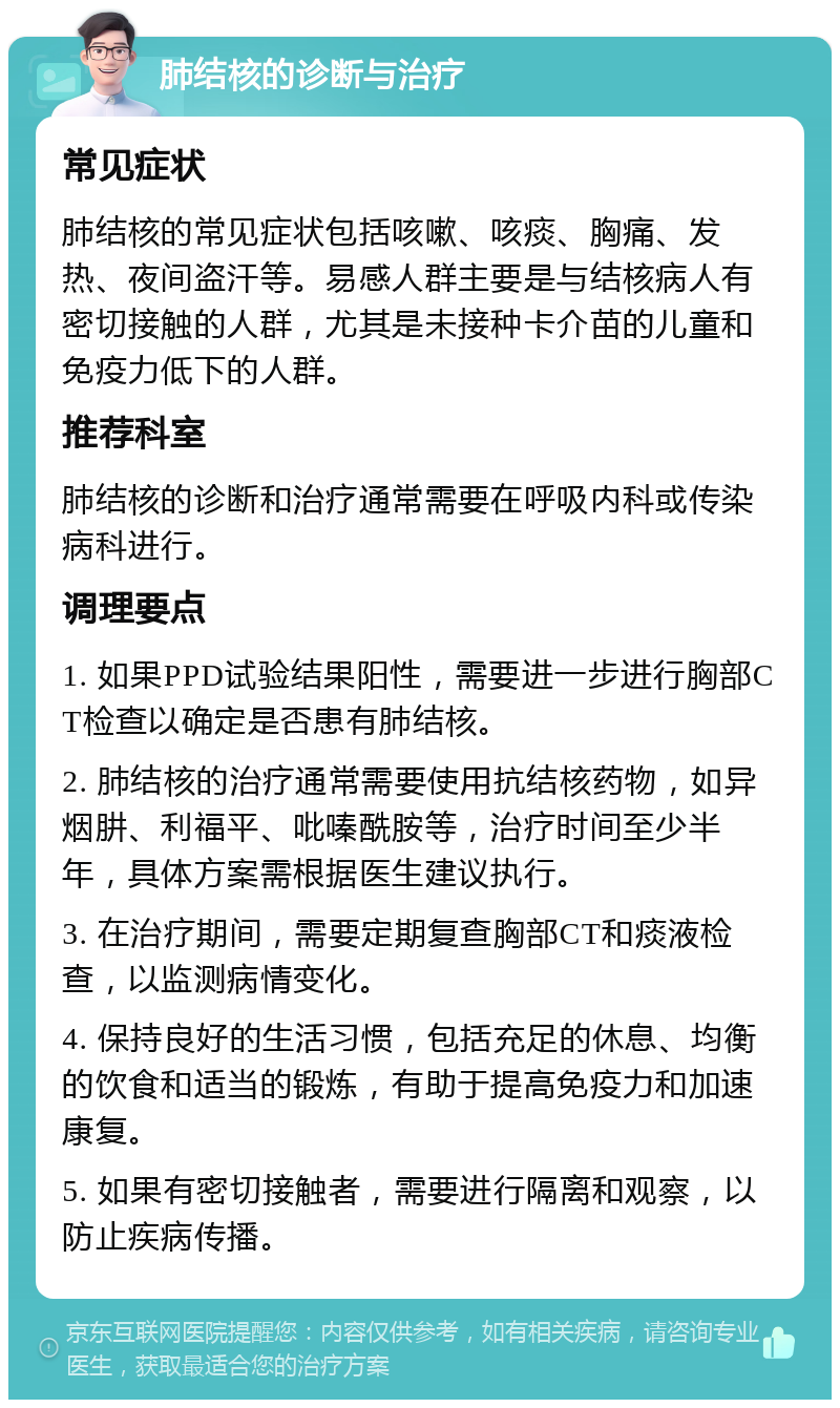 肺结核的诊断与治疗 常见症状 肺结核的常见症状包括咳嗽、咳痰、胸痛、发热、夜间盗汗等。易感人群主要是与结核病人有密切接触的人群，尤其是未接种卡介苗的儿童和免疫力低下的人群。 推荐科室 肺结核的诊断和治疗通常需要在呼吸内科或传染病科进行。 调理要点 1. 如果PPD试验结果阳性，需要进一步进行胸部CT检查以确定是否患有肺结核。 2. 肺结核的治疗通常需要使用抗结核药物，如异烟肼、利福平、吡嗪酰胺等，治疗时间至少半年，具体方案需根据医生建议执行。 3. 在治疗期间，需要定期复查胸部CT和痰液检查，以监测病情变化。 4. 保持良好的生活习惯，包括充足的休息、均衡的饮食和适当的锻炼，有助于提高免疫力和加速康复。 5. 如果有密切接触者，需要进行隔离和观察，以防止疾病传播。