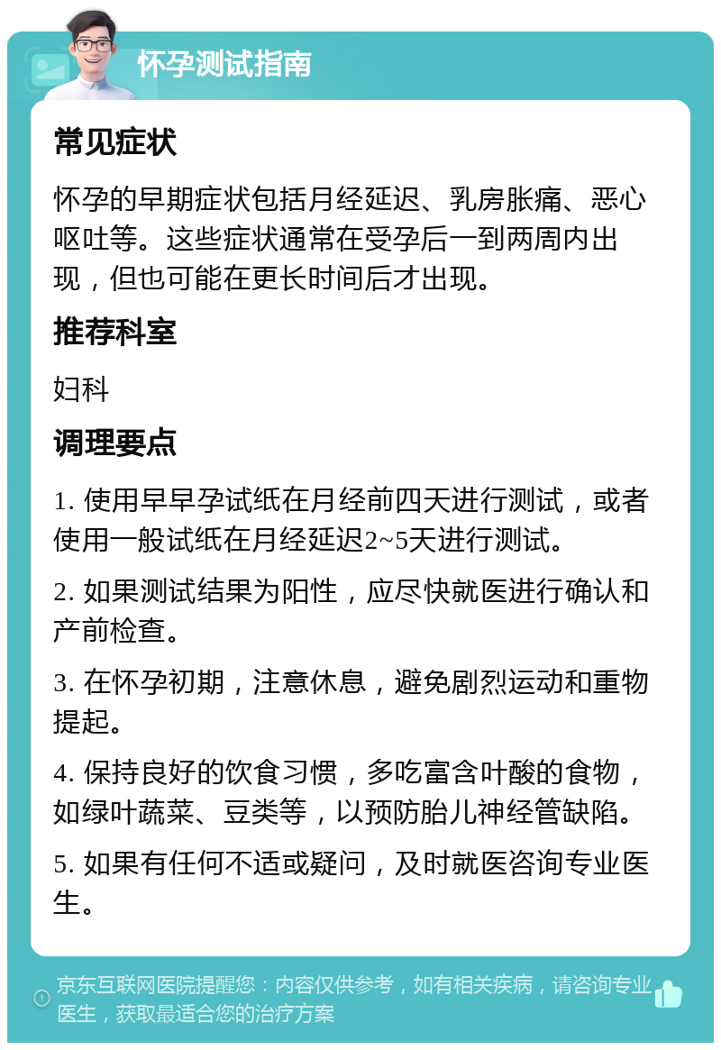 怀孕测试指南 常见症状 怀孕的早期症状包括月经延迟、乳房胀痛、恶心呕吐等。这些症状通常在受孕后一到两周内出现，但也可能在更长时间后才出现。 推荐科室 妇科 调理要点 1. 使用早早孕试纸在月经前四天进行测试，或者使用一般试纸在月经延迟2~5天进行测试。 2. 如果测试结果为阳性，应尽快就医进行确认和产前检查。 3. 在怀孕初期，注意休息，避免剧烈运动和重物提起。 4. 保持良好的饮食习惯，多吃富含叶酸的食物，如绿叶蔬菜、豆类等，以预防胎儿神经管缺陷。 5. 如果有任何不适或疑问，及时就医咨询专业医生。