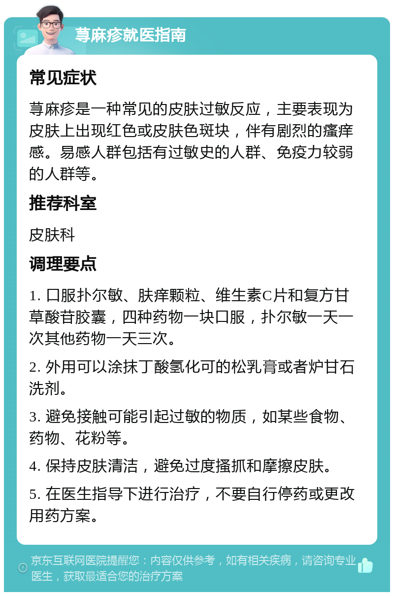 荨麻疹就医指南 常见症状 荨麻疹是一种常见的皮肤过敏反应，主要表现为皮肤上出现红色或皮肤色斑块，伴有剧烈的瘙痒感。易感人群包括有过敏史的人群、免疫力较弱的人群等。 推荐科室 皮肤科 调理要点 1. 口服扑尔敏、肤痒颗粒、维生素C片和复方甘草酸苷胶囊，四种药物一块口服，扑尔敏一天一次其他药物一天三次。 2. 外用可以涂抹丁酸氢化可的松乳膏或者炉甘石洗剂。 3. 避免接触可能引起过敏的物质，如某些食物、药物、花粉等。 4. 保持皮肤清洁，避免过度搔抓和摩擦皮肤。 5. 在医生指导下进行治疗，不要自行停药或更改用药方案。