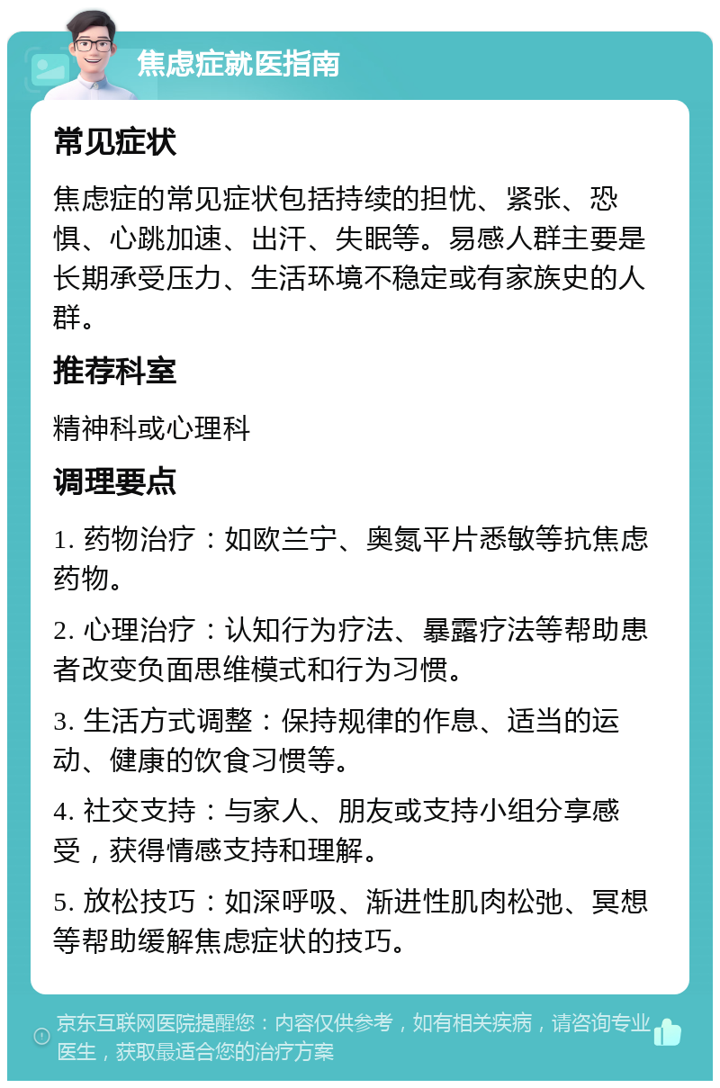 焦虑症就医指南 常见症状 焦虑症的常见症状包括持续的担忧、紧张、恐惧、心跳加速、出汗、失眠等。易感人群主要是长期承受压力、生活环境不稳定或有家族史的人群。 推荐科室 精神科或心理科 调理要点 1. 药物治疗：如欧兰宁、奥氮平片悉敏等抗焦虑药物。 2. 心理治疗：认知行为疗法、暴露疗法等帮助患者改变负面思维模式和行为习惯。 3. 生活方式调整：保持规律的作息、适当的运动、健康的饮食习惯等。 4. 社交支持：与家人、朋友或支持小组分享感受，获得情感支持和理解。 5. 放松技巧：如深呼吸、渐进性肌肉松弛、冥想等帮助缓解焦虑症状的技巧。