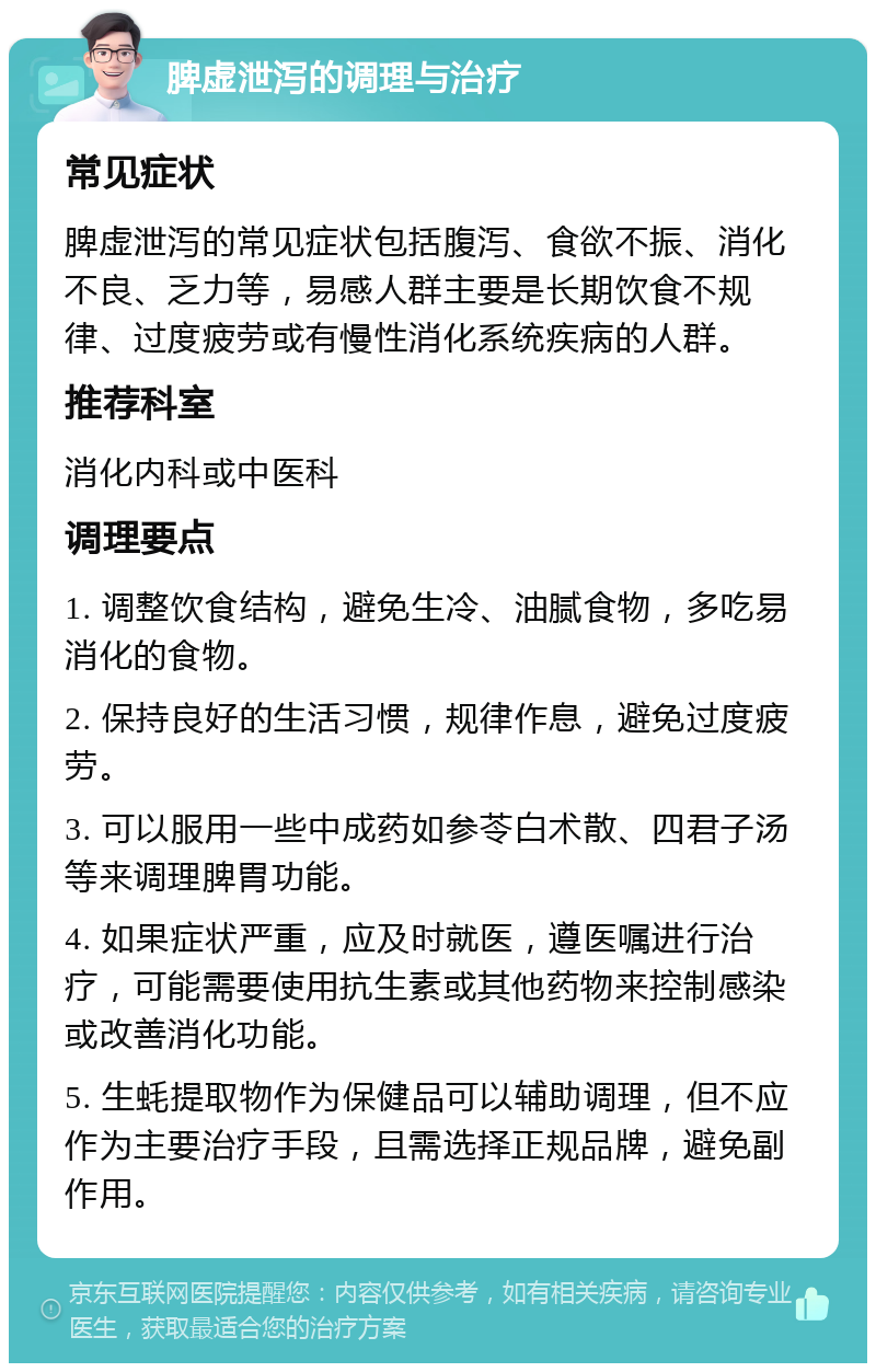 脾虚泄泻的调理与治疗 常见症状 脾虚泄泻的常见症状包括腹泻、食欲不振、消化不良、乏力等，易感人群主要是长期饮食不规律、过度疲劳或有慢性消化系统疾病的人群。 推荐科室 消化内科或中医科 调理要点 1. 调整饮食结构，避免生冷、油腻食物，多吃易消化的食物。 2. 保持良好的生活习惯，规律作息，避免过度疲劳。 3. 可以服用一些中成药如参苓白术散、四君子汤等来调理脾胃功能。 4. 如果症状严重，应及时就医，遵医嘱进行治疗，可能需要使用抗生素或其他药物来控制感染或改善消化功能。 5. 生蚝提取物作为保健品可以辅助调理，但不应作为主要治疗手段，且需选择正规品牌，避免副作用。