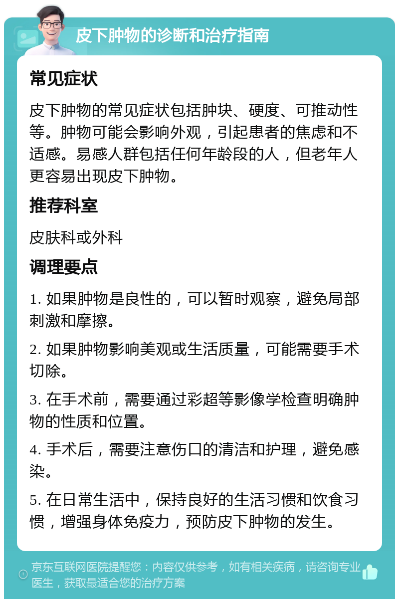 皮下肿物的诊断和治疗指南 常见症状 皮下肿物的常见症状包括肿块、硬度、可推动性等。肿物可能会影响外观，引起患者的焦虑和不适感。易感人群包括任何年龄段的人，但老年人更容易出现皮下肿物。 推荐科室 皮肤科或外科 调理要点 1. 如果肿物是良性的，可以暂时观察，避免局部刺激和摩擦。 2. 如果肿物影响美观或生活质量，可能需要手术切除。 3. 在手术前，需要通过彩超等影像学检查明确肿物的性质和位置。 4. 手术后，需要注意伤口的清洁和护理，避免感染。 5. 在日常生活中，保持良好的生活习惯和饮食习惯，增强身体免疫力，预防皮下肿物的发生。