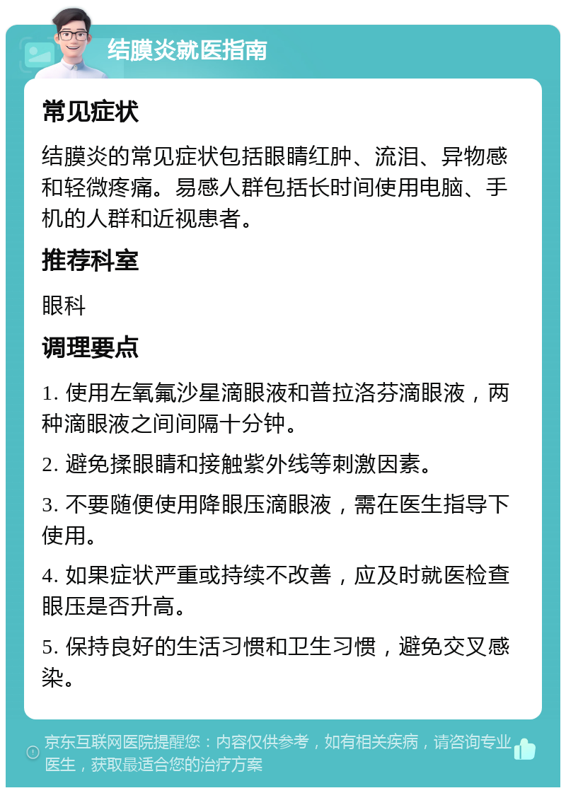 结膜炎就医指南 常见症状 结膜炎的常见症状包括眼睛红肿、流泪、异物感和轻微疼痛。易感人群包括长时间使用电脑、手机的人群和近视患者。 推荐科室 眼科 调理要点 1. 使用左氧氟沙星滴眼液和普拉洛芬滴眼液，两种滴眼液之间间隔十分钟。 2. 避免揉眼睛和接触紫外线等刺激因素。 3. 不要随便使用降眼压滴眼液，需在医生指导下使用。 4. 如果症状严重或持续不改善，应及时就医检查眼压是否升高。 5. 保持良好的生活习惯和卫生习惯，避免交叉感染。