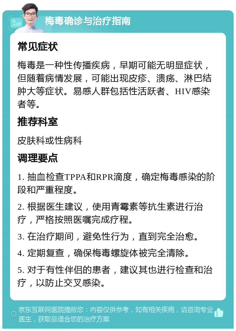 梅毒确诊与治疗指南 常见症状 梅毒是一种性传播疾病，早期可能无明显症状，但随着病情发展，可能出现皮疹、溃疡、淋巴结肿大等症状。易感人群包括性活跃者、HIV感染者等。 推荐科室 皮肤科或性病科 调理要点 1. 抽血检查TPPA和RPR滴度，确定梅毒感染的阶段和严重程度。 2. 根据医生建议，使用青霉素等抗生素进行治疗，严格按照医嘱完成疗程。 3. 在治疗期间，避免性行为，直到完全治愈。 4. 定期复查，确保梅毒螺旋体被完全清除。 5. 对于有性伴侣的患者，建议其也进行检查和治疗，以防止交叉感染。