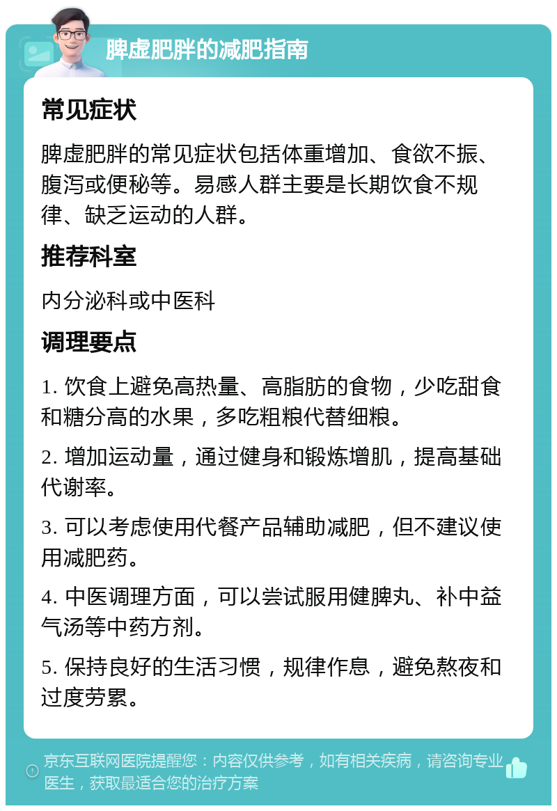 脾虚肥胖的减肥指南 常见症状 脾虚肥胖的常见症状包括体重增加、食欲不振、腹泻或便秘等。易感人群主要是长期饮食不规律、缺乏运动的人群。 推荐科室 内分泌科或中医科 调理要点 1. 饮食上避免高热量、高脂肪的食物，少吃甜食和糖分高的水果，多吃粗粮代替细粮。 2. 增加运动量，通过健身和锻炼增肌，提高基础代谢率。 3. 可以考虑使用代餐产品辅助减肥，但不建议使用减肥药。 4. 中医调理方面，可以尝试服用健脾丸、补中益气汤等中药方剂。 5. 保持良好的生活习惯，规律作息，避免熬夜和过度劳累。