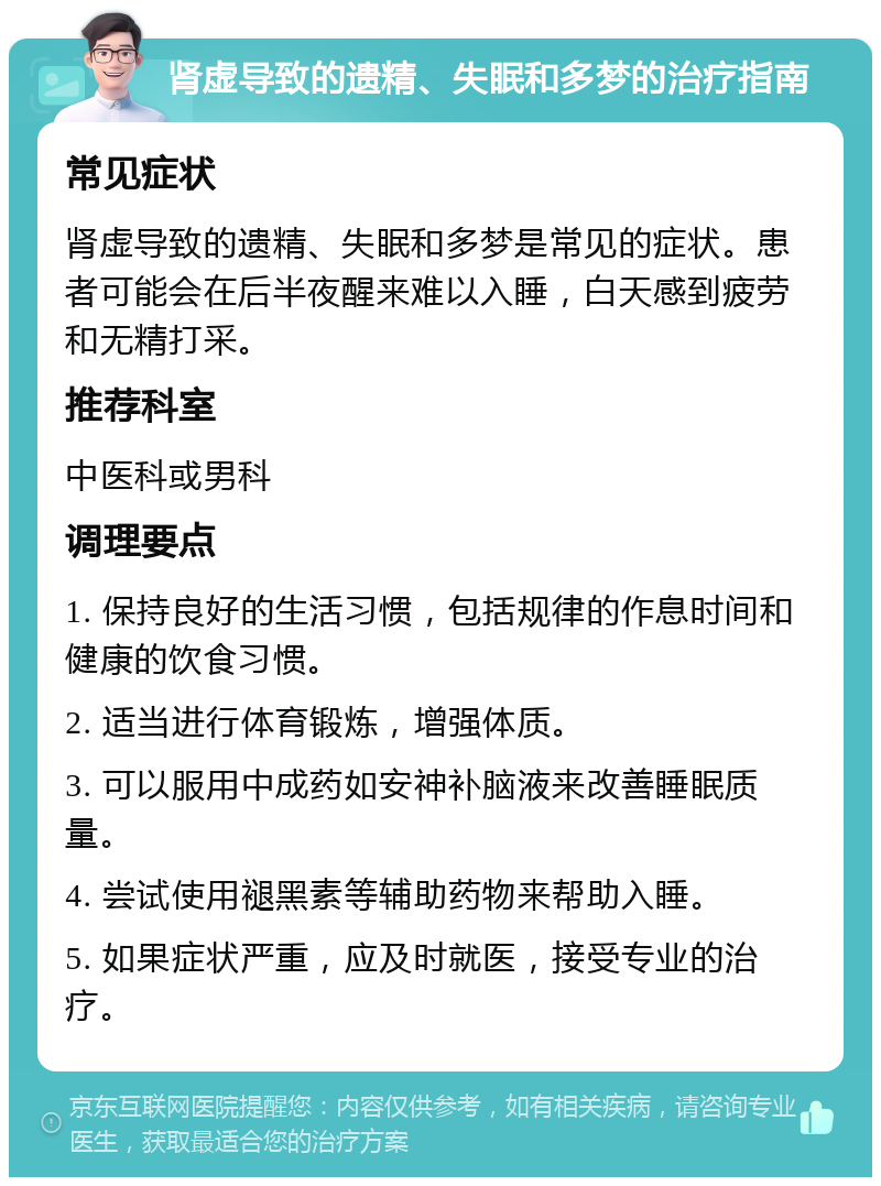 肾虚导致的遗精、失眠和多梦的治疗指南 常见症状 肾虚导致的遗精、失眠和多梦是常见的症状。患者可能会在后半夜醒来难以入睡，白天感到疲劳和无精打采。 推荐科室 中医科或男科 调理要点 1. 保持良好的生活习惯，包括规律的作息时间和健康的饮食习惯。 2. 适当进行体育锻炼，增强体质。 3. 可以服用中成药如安神补脑液来改善睡眠质量。 4. 尝试使用褪黑素等辅助药物来帮助入睡。 5. 如果症状严重，应及时就医，接受专业的治疗。