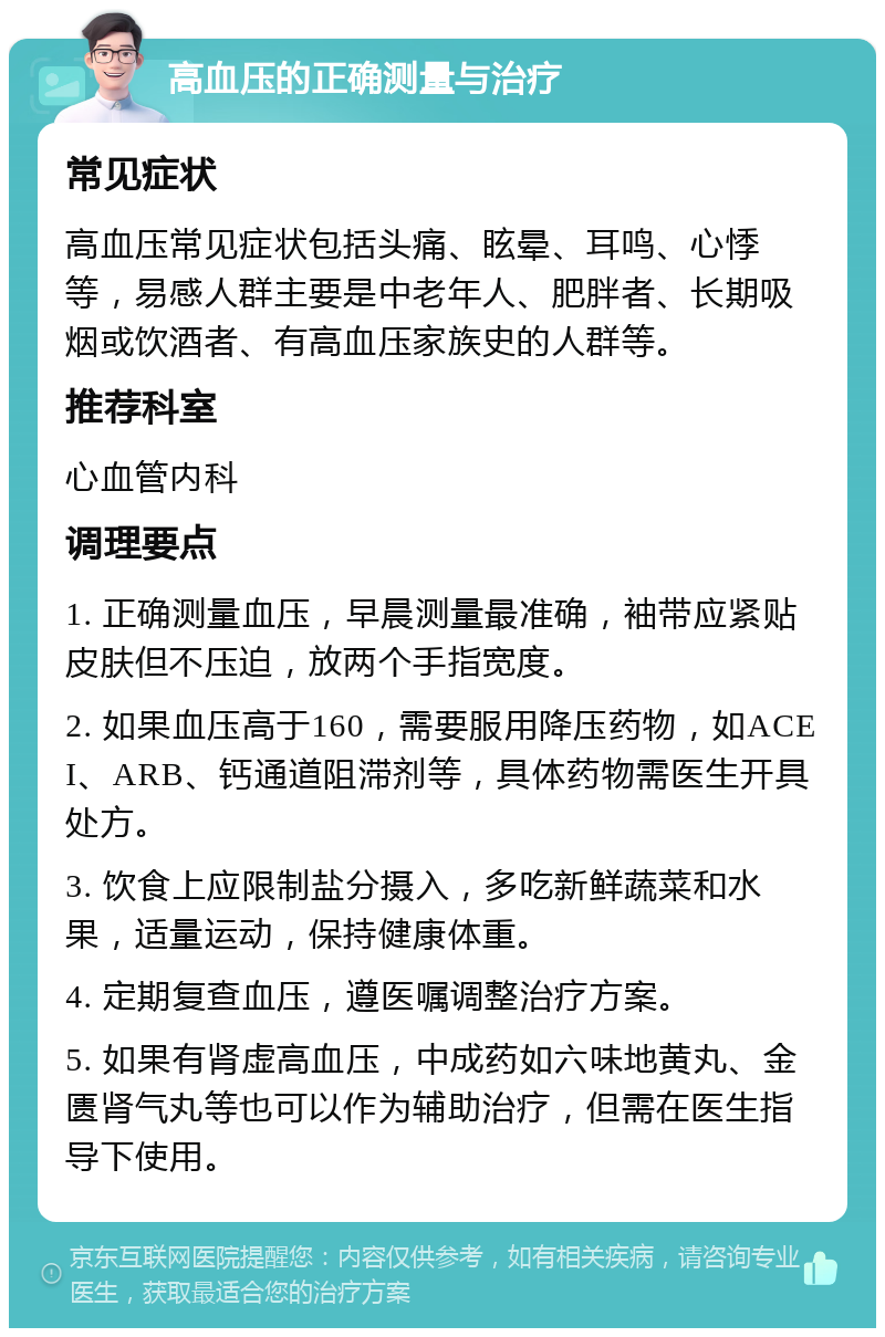 高血压的正确测量与治疗 常见症状 高血压常见症状包括头痛、眩晕、耳鸣、心悸等，易感人群主要是中老年人、肥胖者、长期吸烟或饮酒者、有高血压家族史的人群等。 推荐科室 心血管内科 调理要点 1. 正确测量血压，早晨测量最准确，袖带应紧贴皮肤但不压迫，放两个手指宽度。 2. 如果血压高于160，需要服用降压药物，如ACEI、ARB、钙通道阻滞剂等，具体药物需医生开具处方。 3. 饮食上应限制盐分摄入，多吃新鲜蔬菜和水果，适量运动，保持健康体重。 4. 定期复查血压，遵医嘱调整治疗方案。 5. 如果有肾虚高血压，中成药如六味地黄丸、金匮肾气丸等也可以作为辅助治疗，但需在医生指导下使用。