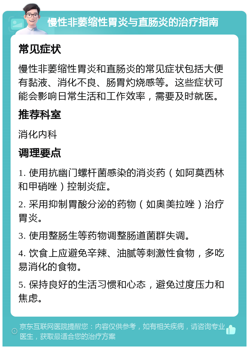 慢性非萎缩性胃炎与直肠炎的治疗指南 常见症状 慢性非萎缩性胃炎和直肠炎的常见症状包括大便有黏液、消化不良、肠胃灼烧感等。这些症状可能会影响日常生活和工作效率，需要及时就医。 推荐科室 消化内科 调理要点 1. 使用抗幽门螺杆菌感染的消炎药（如阿莫西林和甲硝唑）控制炎症。 2. 采用抑制胃酸分泌的药物（如奥美拉唑）治疗胃炎。 3. 使用整肠生等药物调整肠道菌群失调。 4. 饮食上应避免辛辣、油腻等刺激性食物，多吃易消化的食物。 5. 保持良好的生活习惯和心态，避免过度压力和焦虑。