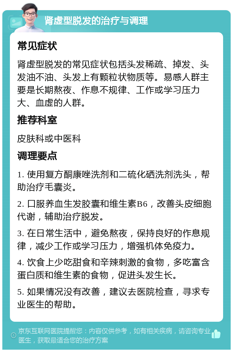 肾虚型脱发的治疗与调理 常见症状 肾虚型脱发的常见症状包括头发稀疏、掉发、头发油不油、头发上有颗粒状物质等。易感人群主要是长期熬夜、作息不规律、工作或学习压力大、血虚的人群。 推荐科室 皮肤科或中医科 调理要点 1. 使用复方酮康唑洗剂和二硫化硒洗剂洗头，帮助治疗毛囊炎。 2. 口服养血生发胶囊和维生素B6，改善头皮细胞代谢，辅助治疗脱发。 3. 在日常生活中，避免熬夜，保持良好的作息规律，减少工作或学习压力，增强机体免疫力。 4. 饮食上少吃甜食和辛辣刺激的食物，多吃富含蛋白质和维生素的食物，促进头发生长。 5. 如果情况没有改善，建议去医院检查，寻求专业医生的帮助。