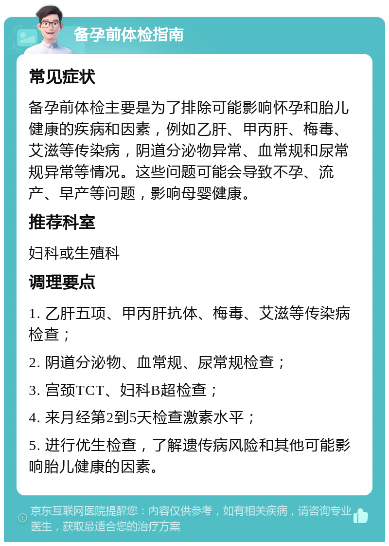 备孕前体检指南 常见症状 备孕前体检主要是为了排除可能影响怀孕和胎儿健康的疾病和因素，例如乙肝、甲丙肝、梅毒、艾滋等传染病，阴道分泌物异常、血常规和尿常规异常等情况。这些问题可能会导致不孕、流产、早产等问题，影响母婴健康。 推荐科室 妇科或生殖科 调理要点 1. 乙肝五项、甲丙肝抗体、梅毒、艾滋等传染病检查； 2. 阴道分泌物、血常规、尿常规检查； 3. 宫颈TCT、妇科B超检查； 4. 来月经第2到5天检查激素水平； 5. 进行优生检查，了解遗传病风险和其他可能影响胎儿健康的因素。