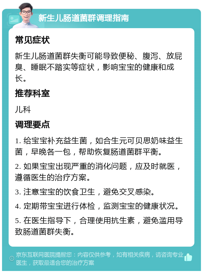 新生儿肠道菌群调理指南 常见症状 新生儿肠道菌群失衡可能导致便秘、腹泻、放屁臭、睡眠不踏实等症状，影响宝宝的健康和成长。 推荐科室 儿科 调理要点 1. 给宝宝补充益生菌，如合生元可贝思奶味益生菌，早晚各一包，帮助恢复肠道菌群平衡。 2. 如果宝宝出现严重的消化问题，应及时就医，遵循医生的治疗方案。 3. 注意宝宝的饮食卫生，避免交叉感染。 4. 定期带宝宝进行体检，监测宝宝的健康状况。 5. 在医生指导下，合理使用抗生素，避免滥用导致肠道菌群失衡。