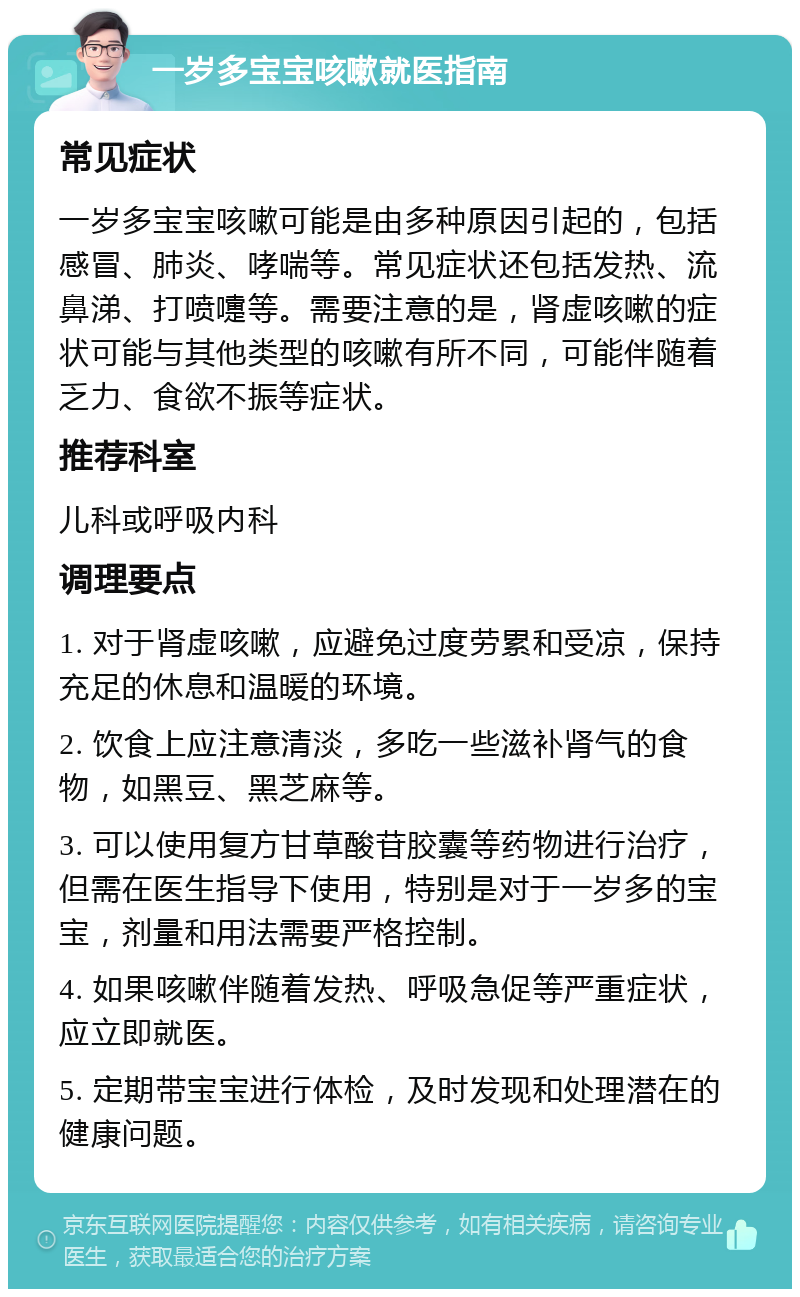 一岁多宝宝咳嗽就医指南 常见症状 一岁多宝宝咳嗽可能是由多种原因引起的，包括感冒、肺炎、哮喘等。常见症状还包括发热、流鼻涕、打喷嚏等。需要注意的是，肾虚咳嗽的症状可能与其他类型的咳嗽有所不同，可能伴随着乏力、食欲不振等症状。 推荐科室 儿科或呼吸内科 调理要点 1. 对于肾虚咳嗽，应避免过度劳累和受凉，保持充足的休息和温暖的环境。 2. 饮食上应注意清淡，多吃一些滋补肾气的食物，如黑豆、黑芝麻等。 3. 可以使用复方甘草酸苷胶囊等药物进行治疗，但需在医生指导下使用，特别是对于一岁多的宝宝，剂量和用法需要严格控制。 4. 如果咳嗽伴随着发热、呼吸急促等严重症状，应立即就医。 5. 定期带宝宝进行体检，及时发现和处理潜在的健康问题。