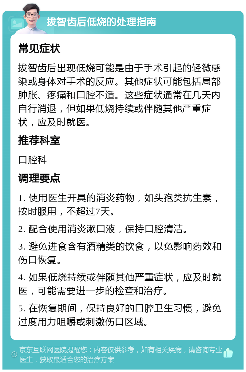 拔智齿后低烧的处理指南 常见症状 拔智齿后出现低烧可能是由于手术引起的轻微感染或身体对手术的反应。其他症状可能包括局部肿胀、疼痛和口腔不适。这些症状通常在几天内自行消退，但如果低烧持续或伴随其他严重症状，应及时就医。 推荐科室 口腔科 调理要点 1. 使用医生开具的消炎药物，如头孢类抗生素，按时服用，不超过7天。 2. 配合使用消炎漱口液，保持口腔清洁。 3. 避免进食含有酒精类的饮食，以免影响药效和伤口恢复。 4. 如果低烧持续或伴随其他严重症状，应及时就医，可能需要进一步的检查和治疗。 5. 在恢复期间，保持良好的口腔卫生习惯，避免过度用力咀嚼或刺激伤口区域。