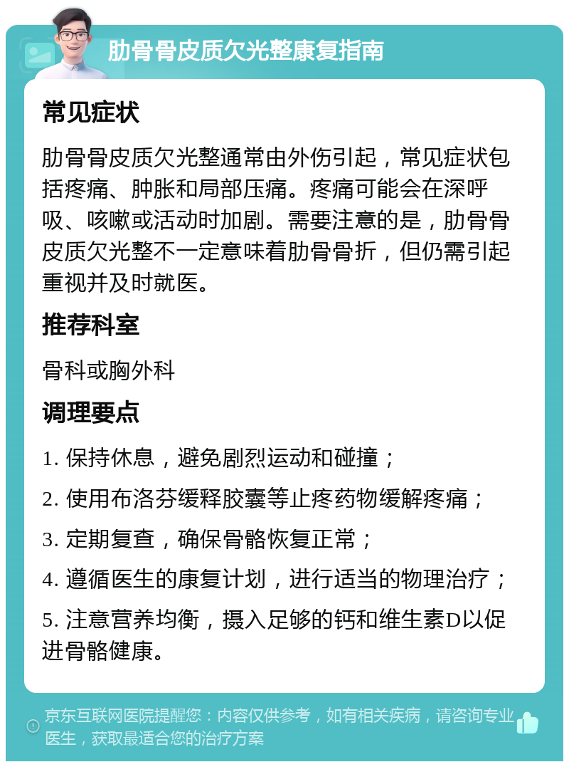 肋骨骨皮质欠光整康复指南 常见症状 肋骨骨皮质欠光整通常由外伤引起，常见症状包括疼痛、肿胀和局部压痛。疼痛可能会在深呼吸、咳嗽或活动时加剧。需要注意的是，肋骨骨皮质欠光整不一定意味着肋骨骨折，但仍需引起重视并及时就医。 推荐科室 骨科或胸外科 调理要点 1. 保持休息，避免剧烈运动和碰撞； 2. 使用布洛芬缓释胶囊等止疼药物缓解疼痛； 3. 定期复查，确保骨骼恢复正常； 4. 遵循医生的康复计划，进行适当的物理治疗； 5. 注意营养均衡，摄入足够的钙和维生素D以促进骨骼健康。