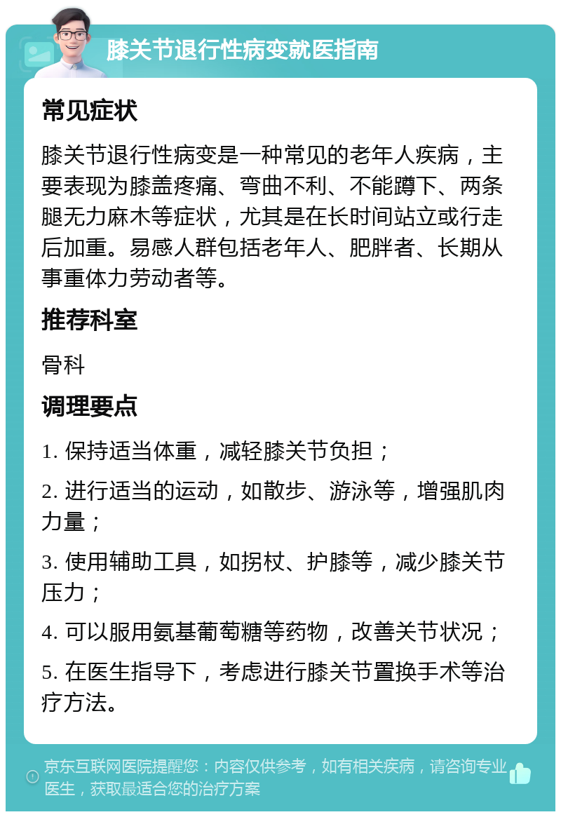 膝关节退行性病变就医指南 常见症状 膝关节退行性病变是一种常见的老年人疾病，主要表现为膝盖疼痛、弯曲不利、不能蹲下、两条腿无力麻木等症状，尤其是在长时间站立或行走后加重。易感人群包括老年人、肥胖者、长期从事重体力劳动者等。 推荐科室 骨科 调理要点 1. 保持适当体重，减轻膝关节负担； 2. 进行适当的运动，如散步、游泳等，增强肌肉力量； 3. 使用辅助工具，如拐杖、护膝等，减少膝关节压力； 4. 可以服用氨基葡萄糖等药物，改善关节状况； 5. 在医生指导下，考虑进行膝关节置换手术等治疗方法。