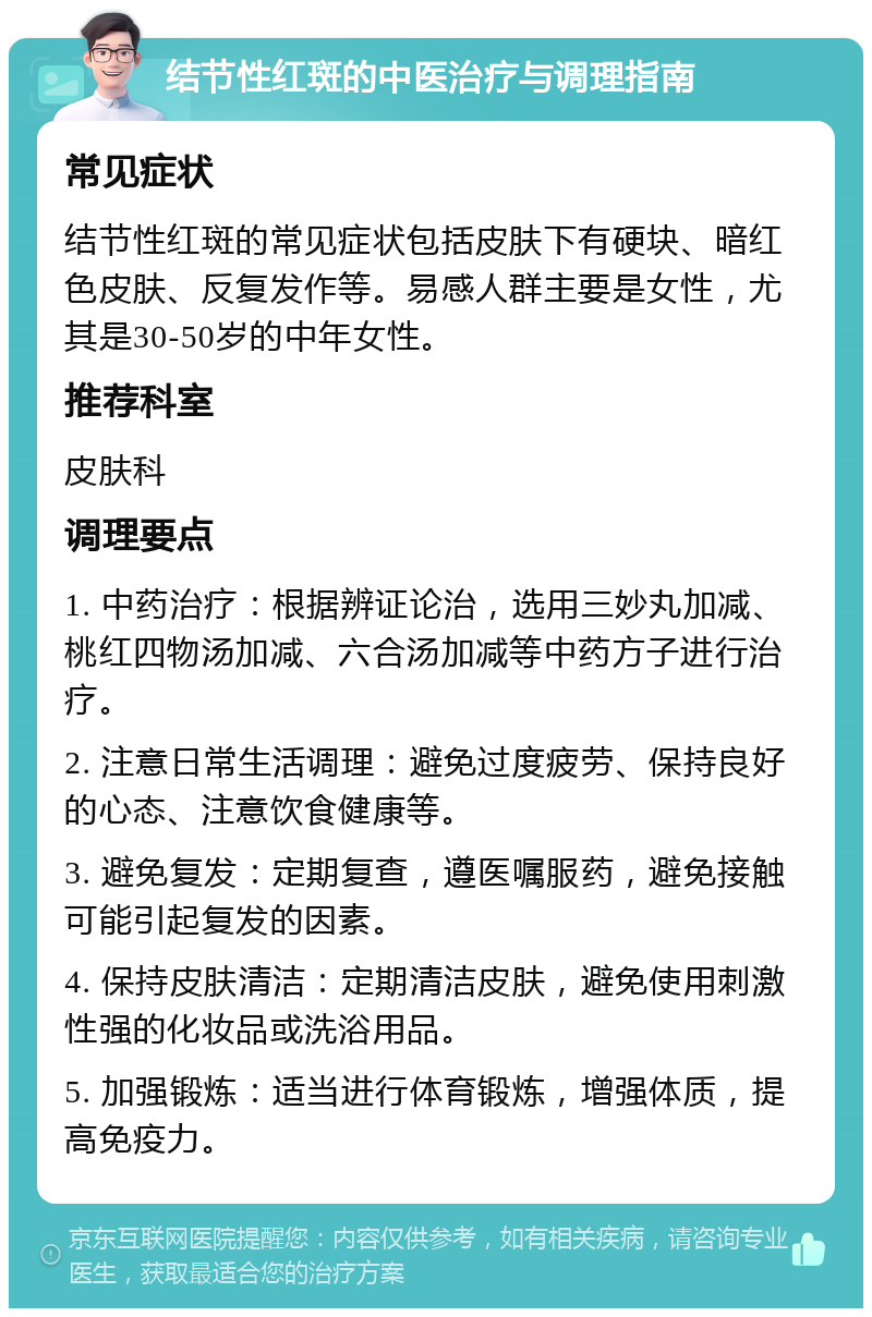 结节性红斑的中医治疗与调理指南 常见症状 结节性红斑的常见症状包括皮肤下有硬块、暗红色皮肤、反复发作等。易感人群主要是女性，尤其是30-50岁的中年女性。 推荐科室 皮肤科 调理要点 1. 中药治疗：根据辨证论治，选用三妙丸加减、桃红四物汤加减、六合汤加减等中药方子进行治疗。 2. 注意日常生活调理：避免过度疲劳、保持良好的心态、注意饮食健康等。 3. 避免复发：定期复查，遵医嘱服药，避免接触可能引起复发的因素。 4. 保持皮肤清洁：定期清洁皮肤，避免使用刺激性强的化妆品或洗浴用品。 5. 加强锻炼：适当进行体育锻炼，增强体质，提高免疫力。