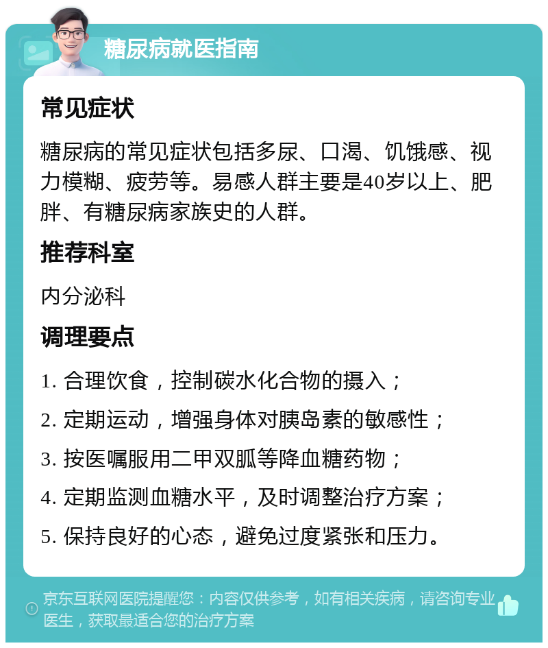 糖尿病就医指南 常见症状 糖尿病的常见症状包括多尿、口渴、饥饿感、视力模糊、疲劳等。易感人群主要是40岁以上、肥胖、有糖尿病家族史的人群。 推荐科室 内分泌科 调理要点 1. 合理饮食，控制碳水化合物的摄入； 2. 定期运动，增强身体对胰岛素的敏感性； 3. 按医嘱服用二甲双胍等降血糖药物； 4. 定期监测血糖水平，及时调整治疗方案； 5. 保持良好的心态，避免过度紧张和压力。