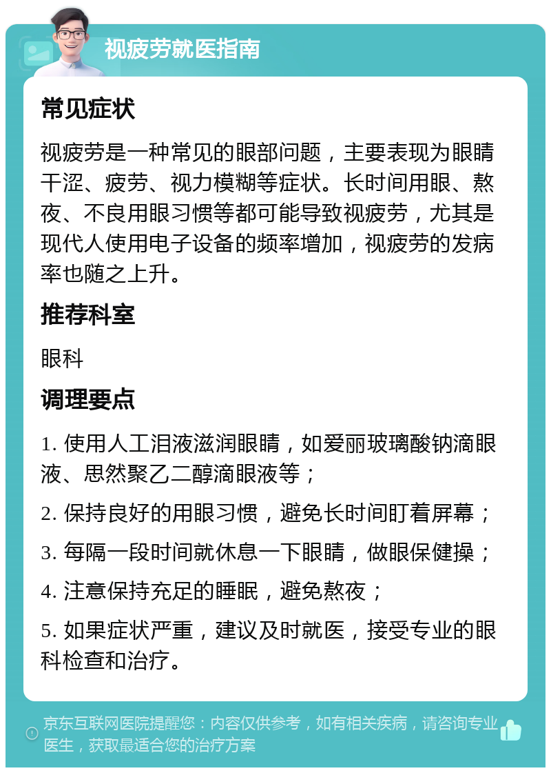 视疲劳就医指南 常见症状 视疲劳是一种常见的眼部问题，主要表现为眼睛干涩、疲劳、视力模糊等症状。长时间用眼、熬夜、不良用眼习惯等都可能导致视疲劳，尤其是现代人使用电子设备的频率增加，视疲劳的发病率也随之上升。 推荐科室 眼科 调理要点 1. 使用人工泪液滋润眼睛，如爱丽玻璃酸钠滴眼液、思然聚乙二醇滴眼液等； 2. 保持良好的用眼习惯，避免长时间盯着屏幕； 3. 每隔一段时间就休息一下眼睛，做眼保健操； 4. 注意保持充足的睡眠，避免熬夜； 5. 如果症状严重，建议及时就医，接受专业的眼科检查和治疗。