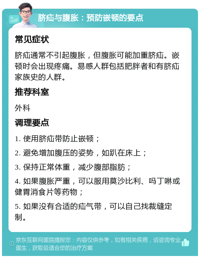 脐疝与腹胀：预防嵌顿的要点 常见症状 脐疝通常不引起腹胀，但腹胀可能加重脐疝。嵌顿时会出现疼痛。易感人群包括肥胖者和有脐疝家族史的人群。 推荐科室 外科 调理要点 1. 使用脐疝带防止嵌顿； 2. 避免增加腹压的姿势，如趴在床上； 3. 保持正常体重，减少腹部脂肪； 4. 如果腹胀严重，可以服用莫沙比利、吗丁啉或健胃消食片等药物； 5. 如果没有合适的疝气带，可以自己找裁缝定制。