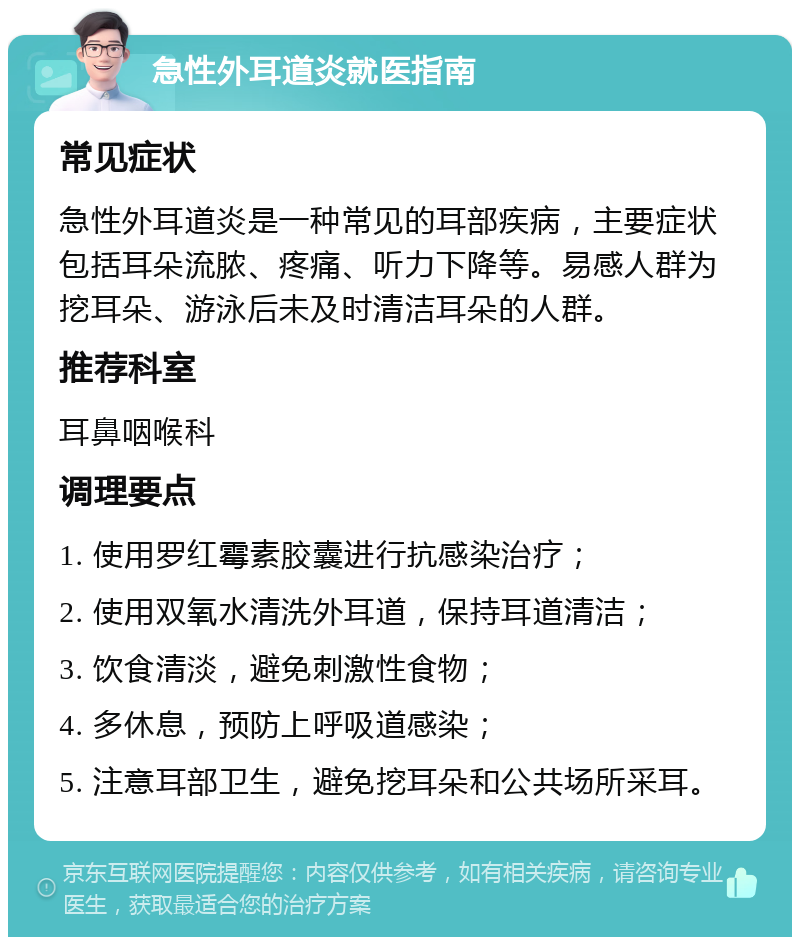 急性外耳道炎就医指南 常见症状 急性外耳道炎是一种常见的耳部疾病，主要症状包括耳朵流脓、疼痛、听力下降等。易感人群为挖耳朵、游泳后未及时清洁耳朵的人群。 推荐科室 耳鼻咽喉科 调理要点 1. 使用罗红霉素胶囊进行抗感染治疗； 2. 使用双氧水清洗外耳道，保持耳道清洁； 3. 饮食清淡，避免刺激性食物； 4. 多休息，预防上呼吸道感染； 5. 注意耳部卫生，避免挖耳朵和公共场所采耳。