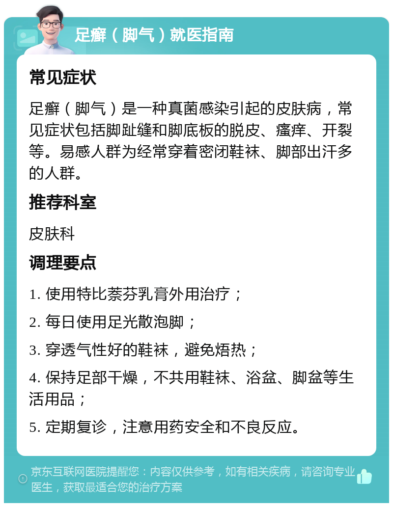 足癣（脚气）就医指南 常见症状 足癣（脚气）是一种真菌感染引起的皮肤病，常见症状包括脚趾缝和脚底板的脱皮、瘙痒、开裂等。易感人群为经常穿着密闭鞋袜、脚部出汗多的人群。 推荐科室 皮肤科 调理要点 1. 使用特比萘芬乳膏外用治疗； 2. 每日使用足光散泡脚； 3. 穿透气性好的鞋袜，避免焐热； 4. 保持足部干燥，不共用鞋袜、浴盆、脚盆等生活用品； 5. 定期复诊，注意用药安全和不良反应。