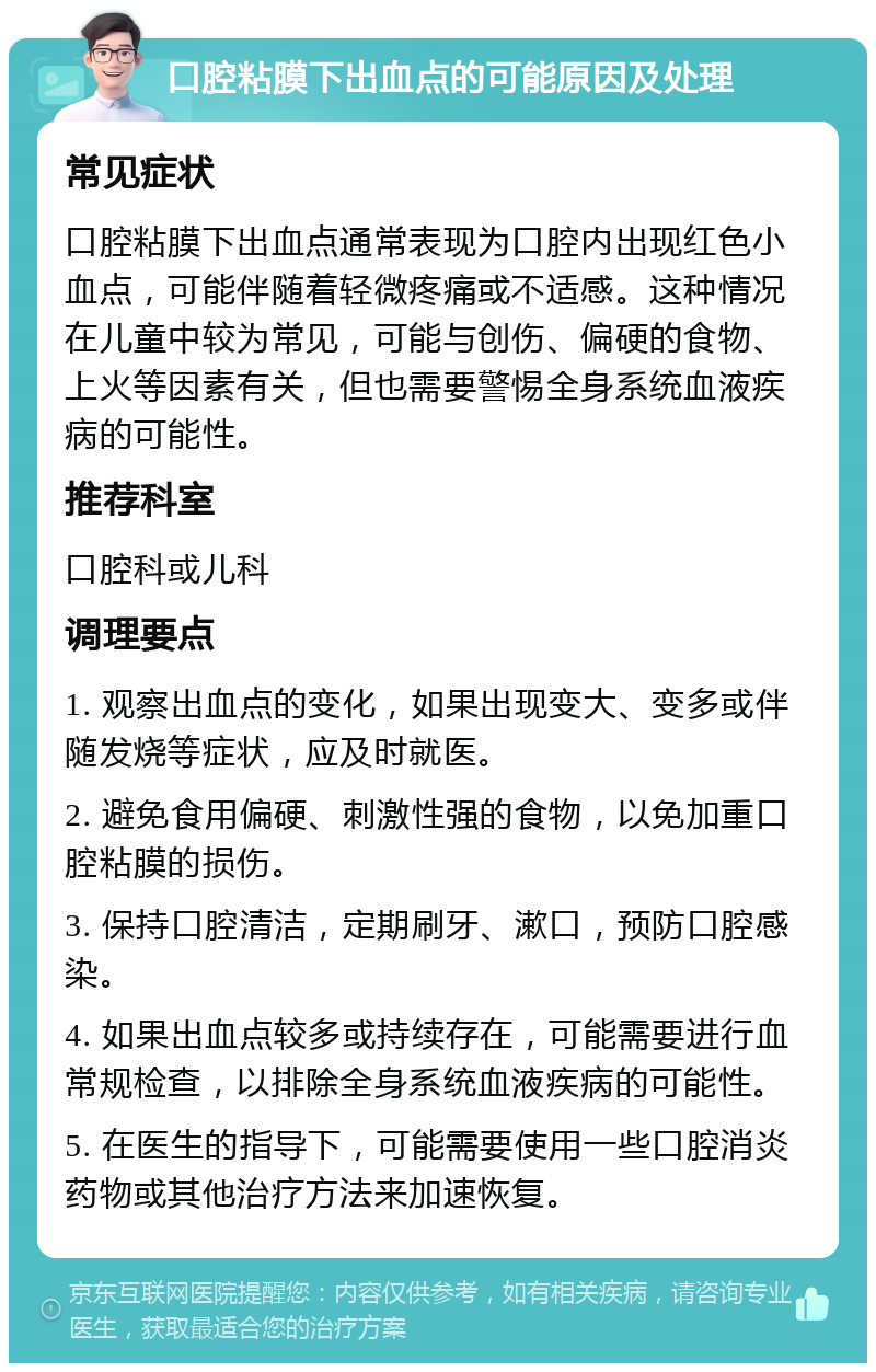 口腔粘膜下出血点的可能原因及处理 常见症状 口腔粘膜下出血点通常表现为口腔内出现红色小血点，可能伴随着轻微疼痛或不适感。这种情况在儿童中较为常见，可能与创伤、偏硬的食物、上火等因素有关，但也需要警惕全身系统血液疾病的可能性。 推荐科室 口腔科或儿科 调理要点 1. 观察出血点的变化，如果出现变大、变多或伴随发烧等症状，应及时就医。 2. 避免食用偏硬、刺激性强的食物，以免加重口腔粘膜的损伤。 3. 保持口腔清洁，定期刷牙、漱口，预防口腔感染。 4. 如果出血点较多或持续存在，可能需要进行血常规检查，以排除全身系统血液疾病的可能性。 5. 在医生的指导下，可能需要使用一些口腔消炎药物或其他治疗方法来加速恢复。