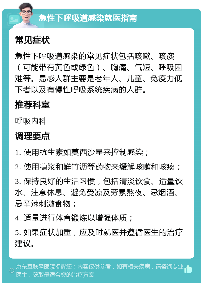 急性下呼吸道感染就医指南 常见症状 急性下呼吸道感染的常见症状包括咳嗽、咳痰（可能带有黄色或绿色）、胸痛、气短、呼吸困难等。易感人群主要是老年人、儿童、免疫力低下者以及有慢性呼吸系统疾病的人群。 推荐科室 呼吸内科 调理要点 1. 使用抗生素如莫西沙星来控制感染； 2. 使用糖浆和鲜竹沥等药物来缓解咳嗽和咳痰； 3. 保持良好的生活习惯，包括清淡饮食、适量饮水、注意休息、避免受凉及劳累熬夜、忌烟酒、忌辛辣刺激食物； 4. 适量进行体育锻炼以增强体质； 5. 如果症状加重，应及时就医并遵循医生的治疗建议。