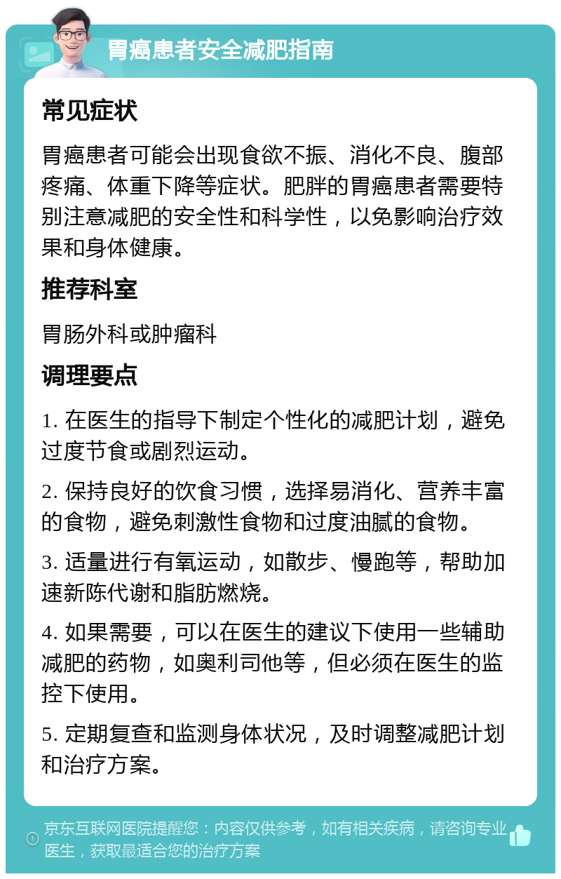 胃癌患者安全减肥指南 常见症状 胃癌患者可能会出现食欲不振、消化不良、腹部疼痛、体重下降等症状。肥胖的胃癌患者需要特别注意减肥的安全性和科学性，以免影响治疗效果和身体健康。 推荐科室 胃肠外科或肿瘤科 调理要点 1. 在医生的指导下制定个性化的减肥计划，避免过度节食或剧烈运动。 2. 保持良好的饮食习惯，选择易消化、营养丰富的食物，避免刺激性食物和过度油腻的食物。 3. 适量进行有氧运动，如散步、慢跑等，帮助加速新陈代谢和脂肪燃烧。 4. 如果需要，可以在医生的建议下使用一些辅助减肥的药物，如奥利司他等，但必须在医生的监控下使用。 5. 定期复查和监测身体状况，及时调整减肥计划和治疗方案。