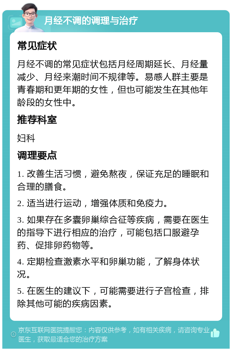 月经不调的调理与治疗 常见症状 月经不调的常见症状包括月经周期延长、月经量减少、月经来潮时间不规律等。易感人群主要是青春期和更年期的女性，但也可能发生在其他年龄段的女性中。 推荐科室 妇科 调理要点 1. 改善生活习惯，避免熬夜，保证充足的睡眠和合理的膳食。 2. 适当进行运动，增强体质和免疫力。 3. 如果存在多囊卵巢综合征等疾病，需要在医生的指导下进行相应的治疗，可能包括口服避孕药、促排卵药物等。 4. 定期检查激素水平和卵巢功能，了解身体状况。 5. 在医生的建议下，可能需要进行子宫检查，排除其他可能的疾病因素。