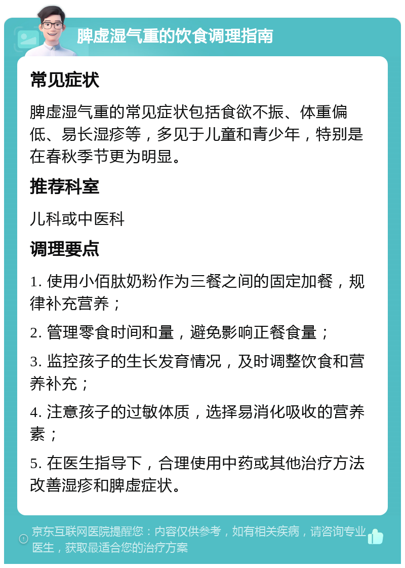 脾虚湿气重的饮食调理指南 常见症状 脾虚湿气重的常见症状包括食欲不振、体重偏低、易长湿疹等，多见于儿童和青少年，特别是在春秋季节更为明显。 推荐科室 儿科或中医科 调理要点 1. 使用小佰肽奶粉作为三餐之间的固定加餐，规律补充营养； 2. 管理零食时间和量，避免影响正餐食量； 3. 监控孩子的生长发育情况，及时调整饮食和营养补充； 4. 注意孩子的过敏体质，选择易消化吸收的营养素； 5. 在医生指导下，合理使用中药或其他治疗方法改善湿疹和脾虚症状。