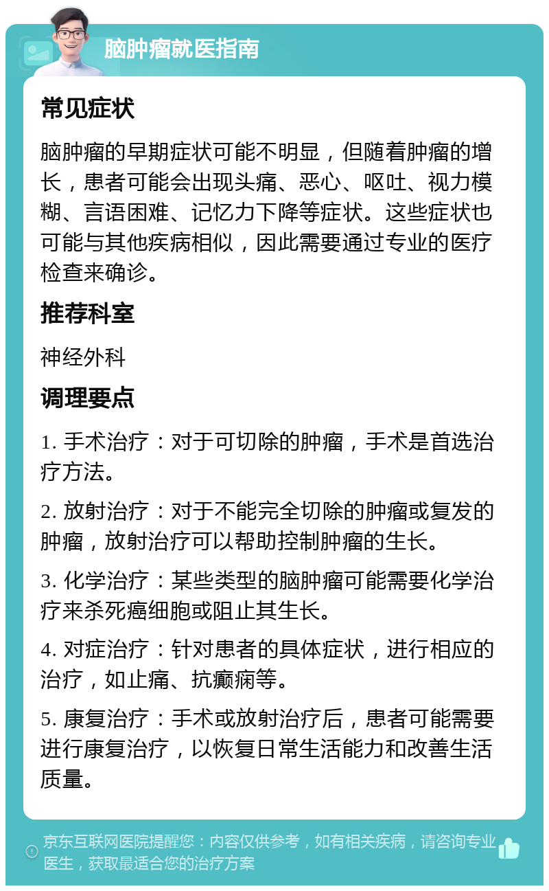 脑肿瘤就医指南 常见症状 脑肿瘤的早期症状可能不明显，但随着肿瘤的增长，患者可能会出现头痛、恶心、呕吐、视力模糊、言语困难、记忆力下降等症状。这些症状也可能与其他疾病相似，因此需要通过专业的医疗检查来确诊。 推荐科室 神经外科 调理要点 1. 手术治疗：对于可切除的肿瘤，手术是首选治疗方法。 2. 放射治疗：对于不能完全切除的肿瘤或复发的肿瘤，放射治疗可以帮助控制肿瘤的生长。 3. 化学治疗：某些类型的脑肿瘤可能需要化学治疗来杀死癌细胞或阻止其生长。 4. 对症治疗：针对患者的具体症状，进行相应的治疗，如止痛、抗癫痫等。 5. 康复治疗：手术或放射治疗后，患者可能需要进行康复治疗，以恢复日常生活能力和改善生活质量。