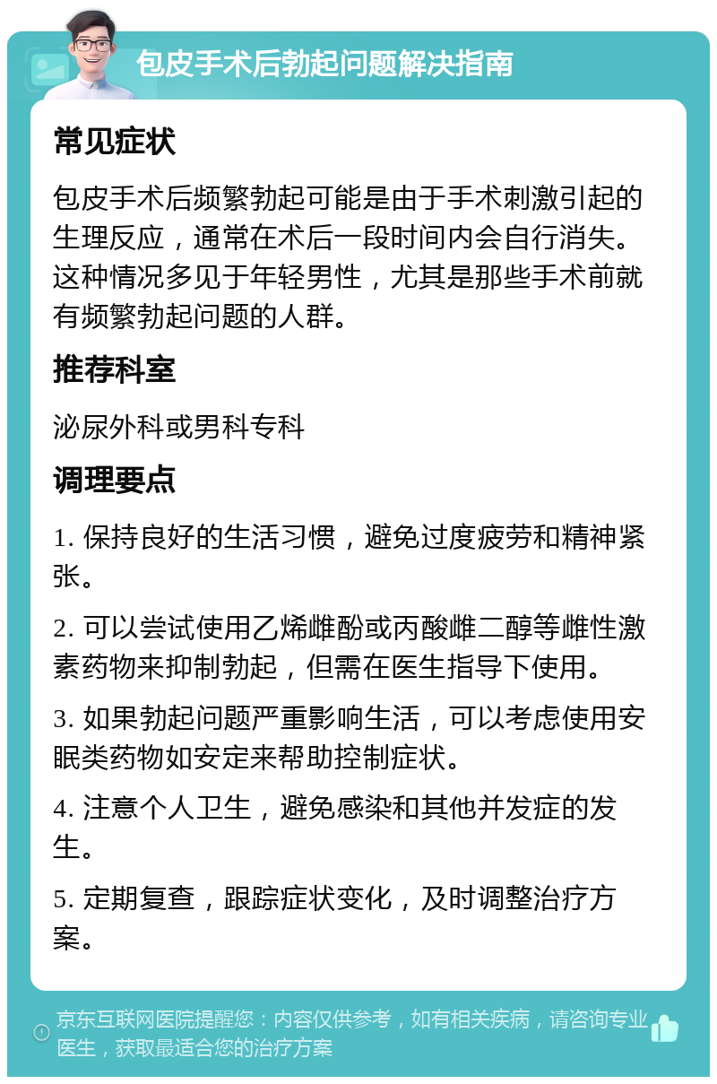 包皮手术后勃起问题解决指南 常见症状 包皮手术后频繁勃起可能是由于手术刺激引起的生理反应，通常在术后一段时间内会自行消失。这种情况多见于年轻男性，尤其是那些手术前就有频繁勃起问题的人群。 推荐科室 泌尿外科或男科专科 调理要点 1. 保持良好的生活习惯，避免过度疲劳和精神紧张。 2. 可以尝试使用乙烯雌酚或丙酸雌二醇等雌性激素药物来抑制勃起，但需在医生指导下使用。 3. 如果勃起问题严重影响生活，可以考虑使用安眠类药物如安定来帮助控制症状。 4. 注意个人卫生，避免感染和其他并发症的发生。 5. 定期复查，跟踪症状变化，及时调整治疗方案。