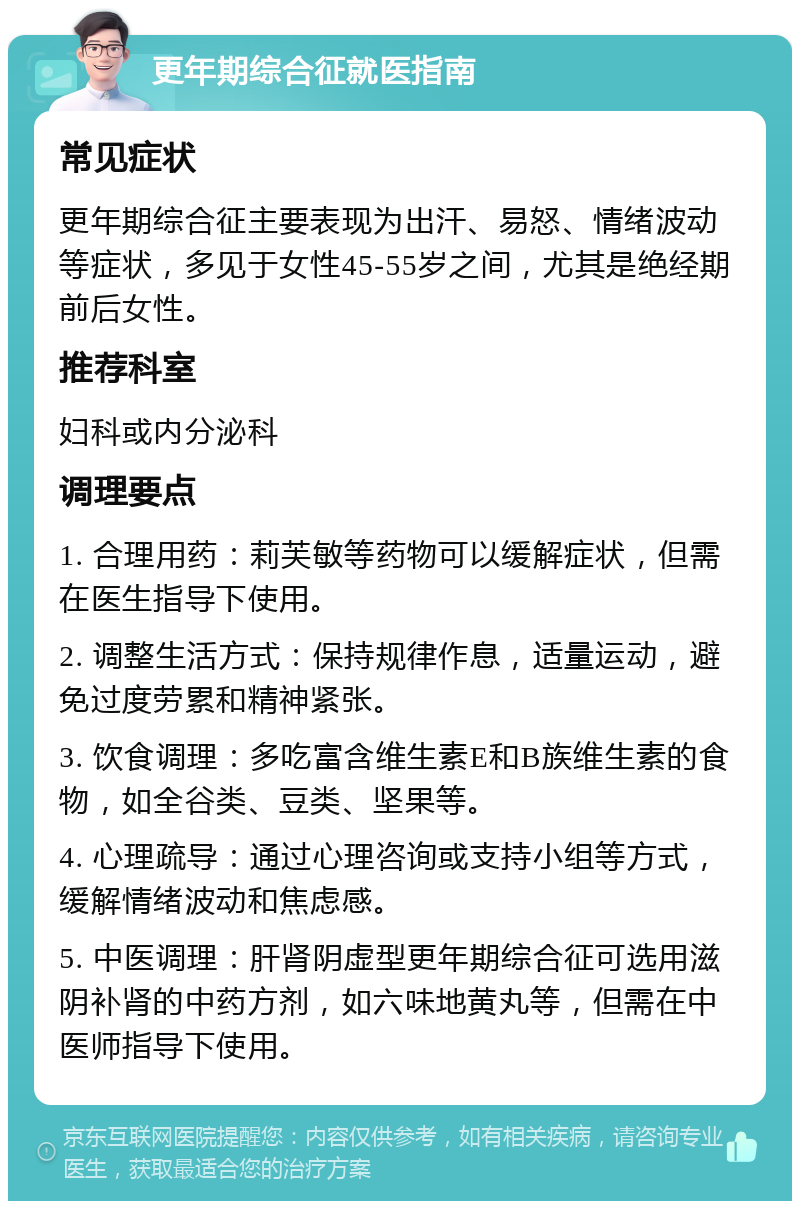 更年期综合征就医指南 常见症状 更年期综合征主要表现为出汗、易怒、情绪波动等症状，多见于女性45-55岁之间，尤其是绝经期前后女性。 推荐科室 妇科或内分泌科 调理要点 1. 合理用药：莉芙敏等药物可以缓解症状，但需在医生指导下使用。 2. 调整生活方式：保持规律作息，适量运动，避免过度劳累和精神紧张。 3. 饮食调理：多吃富含维生素E和B族维生素的食物，如全谷类、豆类、坚果等。 4. 心理疏导：通过心理咨询或支持小组等方式，缓解情绪波动和焦虑感。 5. 中医调理：肝肾阴虚型更年期综合征可选用滋阴补肾的中药方剂，如六味地黄丸等，但需在中医师指导下使用。