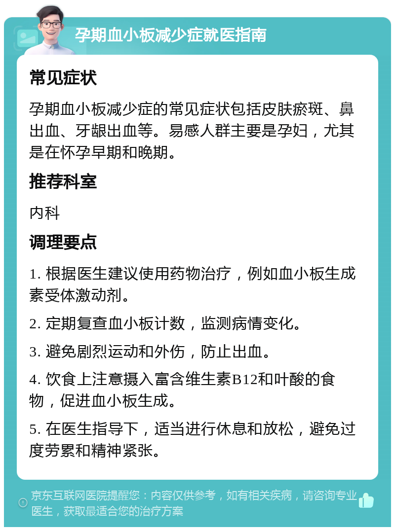 孕期血小板减少症就医指南 常见症状 孕期血小板减少症的常见症状包括皮肤瘀斑、鼻出血、牙龈出血等。易感人群主要是孕妇，尤其是在怀孕早期和晚期。 推荐科室 内科 调理要点 1. 根据医生建议使用药物治疗，例如血小板生成素受体激动剂。 2. 定期复查血小板计数，监测病情变化。 3. 避免剧烈运动和外伤，防止出血。 4. 饮食上注意摄入富含维生素B12和叶酸的食物，促进血小板生成。 5. 在医生指导下，适当进行休息和放松，避免过度劳累和精神紧张。