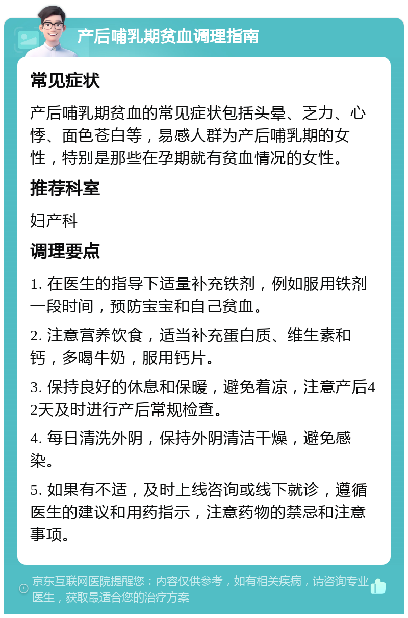 产后哺乳期贫血调理指南 常见症状 产后哺乳期贫血的常见症状包括头晕、乏力、心悸、面色苍白等，易感人群为产后哺乳期的女性，特别是那些在孕期就有贫血情况的女性。 推荐科室 妇产科 调理要点 1. 在医生的指导下适量补充铁剂，例如服用铁剂一段时间，预防宝宝和自己贫血。 2. 注意营养饮食，适当补充蛋白质、维生素和钙，多喝牛奶，服用钙片。 3. 保持良好的休息和保暖，避免着凉，注意产后42天及时进行产后常规检查。 4. 每日清洗外阴，保持外阴清洁干燥，避免感染。 5. 如果有不适，及时上线咨询或线下就诊，遵循医生的建议和用药指示，注意药物的禁忌和注意事项。