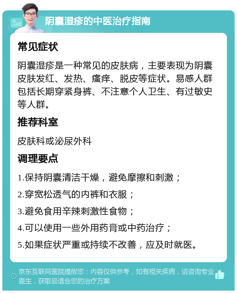 阴囊湿疹的中医治疗指南 常见症状 阴囊湿疹是一种常见的皮肤病，主要表现为阴囊皮肤发红、发热、瘙痒、脱皮等症状。易感人群包括长期穿紧身裤、不注意个人卫生、有过敏史等人群。 推荐科室 皮肤科或泌尿外科 调理要点 1.保持阴囊清洁干燥，避免摩擦和刺激； 2.穿宽松透气的内裤和衣服； 3.避免食用辛辣刺激性食物； 4.可以使用一些外用药膏或中药治疗； 5.如果症状严重或持续不改善，应及时就医。