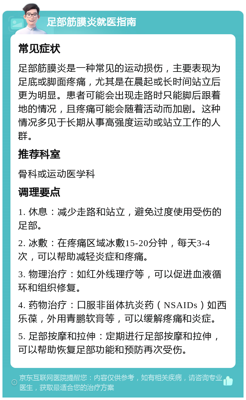 足部筋膜炎就医指南 常见症状 足部筋膜炎是一种常见的运动损伤，主要表现为足底或脚面疼痛，尤其是在晨起或长时间站立后更为明显。患者可能会出现走路时只能脚后跟着地的情况，且疼痛可能会随着活动而加剧。这种情况多见于长期从事高强度运动或站立工作的人群。 推荐科室 骨科或运动医学科 调理要点 1. 休息：减少走路和站立，避免过度使用受伤的足部。 2. 冰敷：在疼痛区域冰敷15-20分钟，每天3-4次，可以帮助减轻炎症和疼痛。 3. 物理治疗：如红外线理疗等，可以促进血液循环和组织修复。 4. 药物治疗：口服非甾体抗炎药（NSAIDs）如西乐葆，外用青鹏软膏等，可以缓解疼痛和炎症。 5. 足部按摩和拉伸：定期进行足部按摩和拉伸，可以帮助恢复足部功能和预防再次受伤。