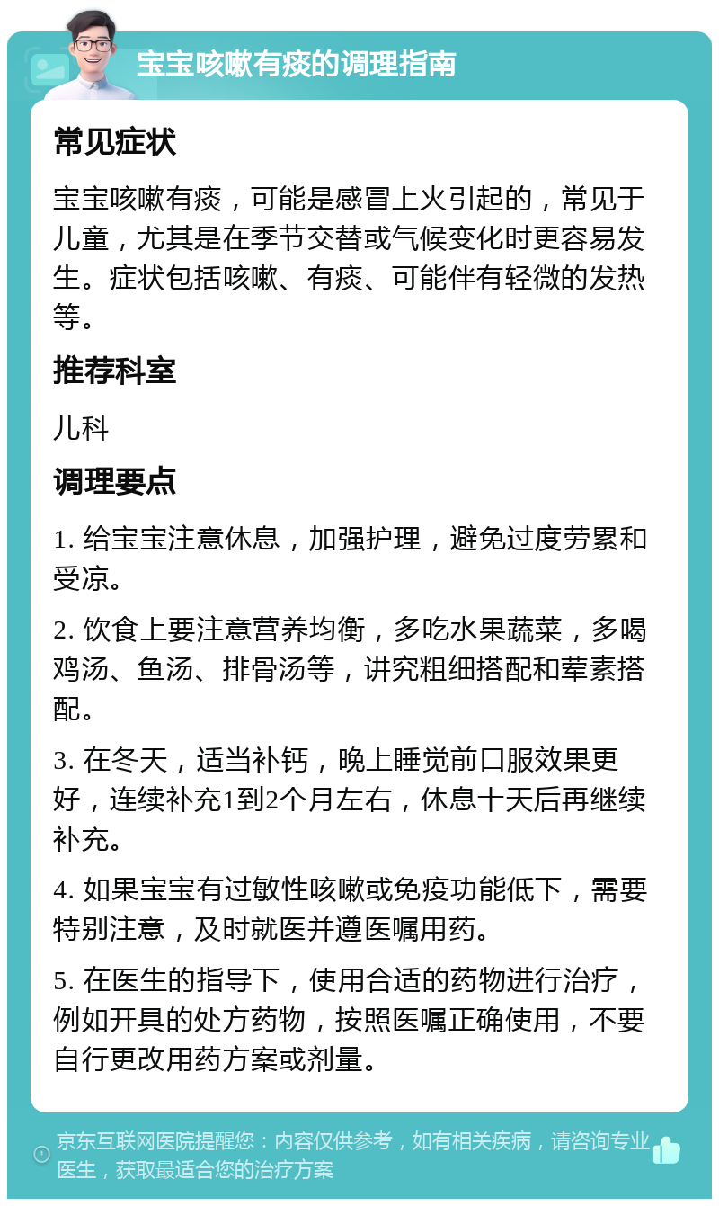 宝宝咳嗽有痰的调理指南 常见症状 宝宝咳嗽有痰，可能是感冒上火引起的，常见于儿童，尤其是在季节交替或气候变化时更容易发生。症状包括咳嗽、有痰、可能伴有轻微的发热等。 推荐科室 儿科 调理要点 1. 给宝宝注意休息，加强护理，避免过度劳累和受凉。 2. 饮食上要注意营养均衡，多吃水果蔬菜，多喝鸡汤、鱼汤、排骨汤等，讲究粗细搭配和荤素搭配。 3. 在冬天，适当补钙，晚上睡觉前口服效果更好，连续补充1到2个月左右，休息十天后再继续补充。 4. 如果宝宝有过敏性咳嗽或免疫功能低下，需要特别注意，及时就医并遵医嘱用药。 5. 在医生的指导下，使用合适的药物进行治疗，例如开具的处方药物，按照医嘱正确使用，不要自行更改用药方案或剂量。