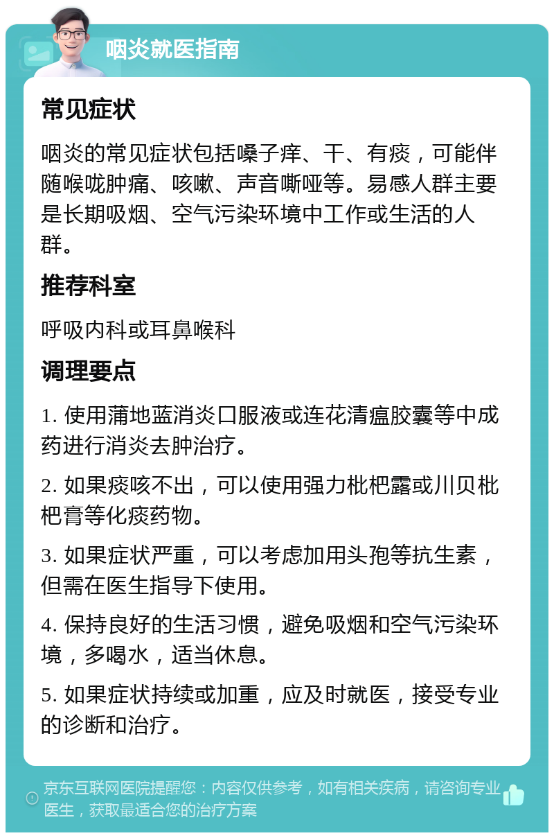 咽炎就医指南 常见症状 咽炎的常见症状包括嗓子痒、干、有痰，可能伴随喉咙肿痛、咳嗽、声音嘶哑等。易感人群主要是长期吸烟、空气污染环境中工作或生活的人群。 推荐科室 呼吸内科或耳鼻喉科 调理要点 1. 使用蒲地蓝消炎口服液或连花清瘟胶囊等中成药进行消炎去肿治疗。 2. 如果痰咳不出，可以使用强力枇杷露或川贝枇杷膏等化痰药物。 3. 如果症状严重，可以考虑加用头孢等抗生素，但需在医生指导下使用。 4. 保持良好的生活习惯，避免吸烟和空气污染环境，多喝水，适当休息。 5. 如果症状持续或加重，应及时就医，接受专业的诊断和治疗。