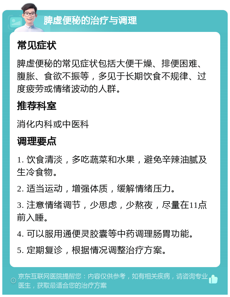 脾虚便秘的治疗与调理 常见症状 脾虚便秘的常见症状包括大便干燥、排便困难、腹胀、食欲不振等，多见于长期饮食不规律、过度疲劳或情绪波动的人群。 推荐科室 消化内科或中医科 调理要点 1. 饮食清淡，多吃蔬菜和水果，避免辛辣油腻及生冷食物。 2. 适当运动，增强体质，缓解情绪压力。 3. 注意情绪调节，少思虑，少熬夜，尽量在11点前入睡。 4. 可以服用通便灵胶囊等中药调理肠胃功能。 5. 定期复诊，根据情况调整治疗方案。